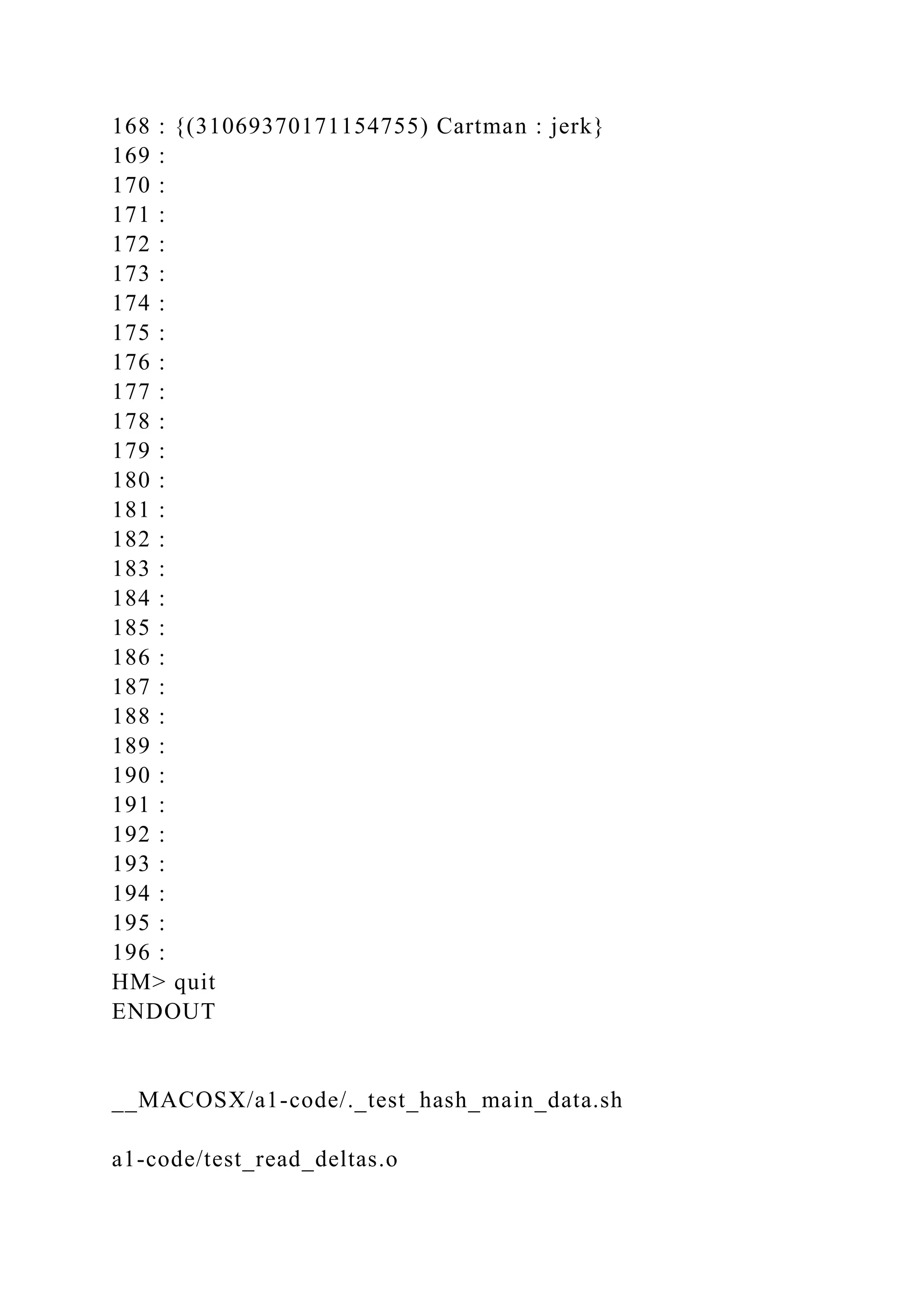 168 : {(31069370171154755) Cartman : jerk}
169 :
170 :
171 :
172 :
173 :
174 :
175 :
176 :
177 :
178 :
179 :
180 :
181 :
182 :
183 :
184 :
185 :
186 :
187 :
188 :
189 :
190 :
191 :
192 :
193 :
194 :
195 :
196 :
HM> quit
ENDOUT
__MACOSX/a1-code/._test_hash_main_data.sh
a1-code/test_read_deltas.o
 