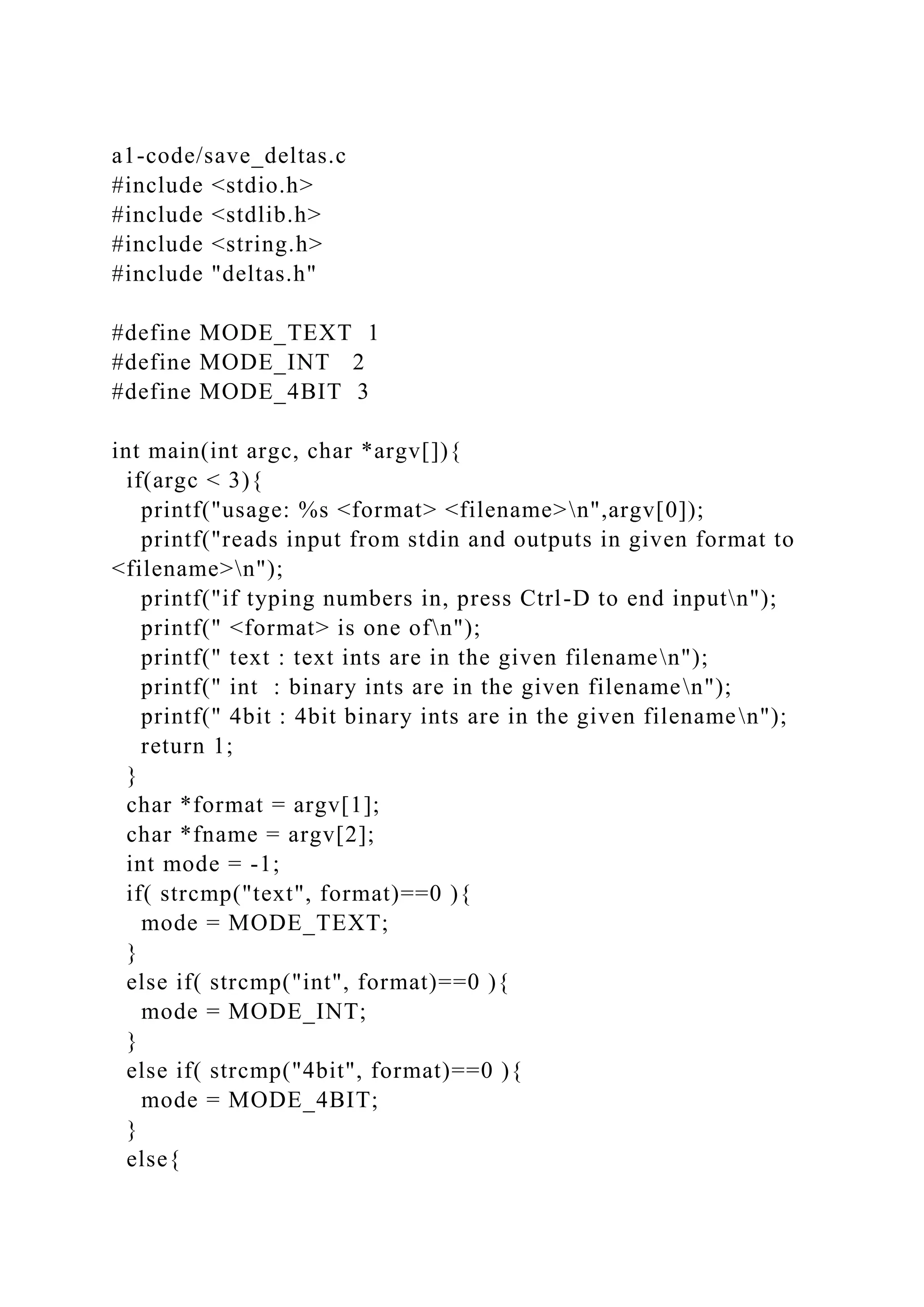 a1-code/save_deltas.c
#include <stdio.h>
#include <stdlib.h>
#include <string.h>
#include "deltas.h"
#define MODE_TEXT 1
#define MODE_INT 2
#define MODE_4BIT 3
int main(int argc, char *argv[]){
if(argc < 3){
printf("usage: %s <format> <filename>n",argv[0]);
printf("reads input from stdin and outputs in given format to
<filename>n");
printf("if typing numbers in, press Ctrl-D to end inputn");
printf(" <format> is one ofn");
printf(" text : text ints are in the given filenamen");
printf(" int : binary ints are in the given filenamen");
printf(" 4bit : 4bit binary ints are in the given filenamen");
return 1;
}
char *format = argv[1];
char *fname = argv[2];
int mode = -1;
if( strcmp("text", format)==0 ){
mode = MODE_TEXT;
}
else if( strcmp("int", format)==0 ){
mode = MODE_INT;
}
else if( strcmp("4bit", format)==0 ){
mode = MODE_4BIT;
}
else{
 