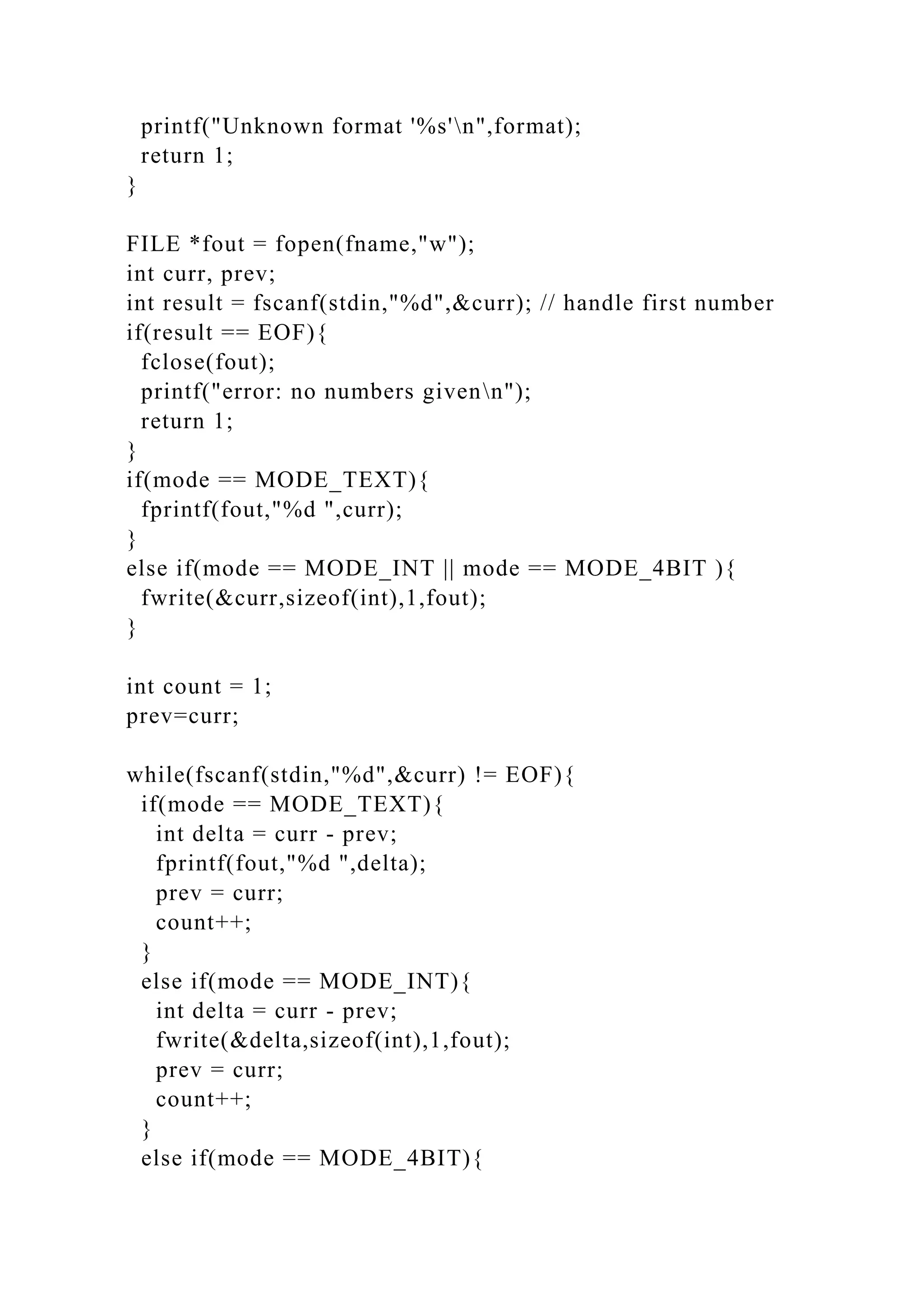 printf("Unknown format '%s'n",format);
return 1;
}
FILE *fout = fopen(fname,"w");
int curr, prev;
int result = fscanf(stdin,"%d",&curr); // handle first number
if(result == EOF){
fclose(fout);
printf("error: no numbers givenn");
return 1;
}
if(mode == MODE_TEXT){
fprintf(fout,"%d ",curr);
}
else if(mode == MODE_INT || mode == MODE_4BIT ){
fwrite(&curr,sizeof(int),1,fout);
}
int count = 1;
prev=curr;
while(fscanf(stdin,"%d",&curr) != EOF){
if(mode == MODE_TEXT){
int delta = curr - prev;
fprintf(fout,"%d ",delta);
prev = curr;
count++;
}
else if(mode == MODE_INT){
int delta = curr - prev;
fwrite(&delta,sizeof(int),1,fout);
prev = curr;
count++;
}
else if(mode == MODE_4BIT){
 