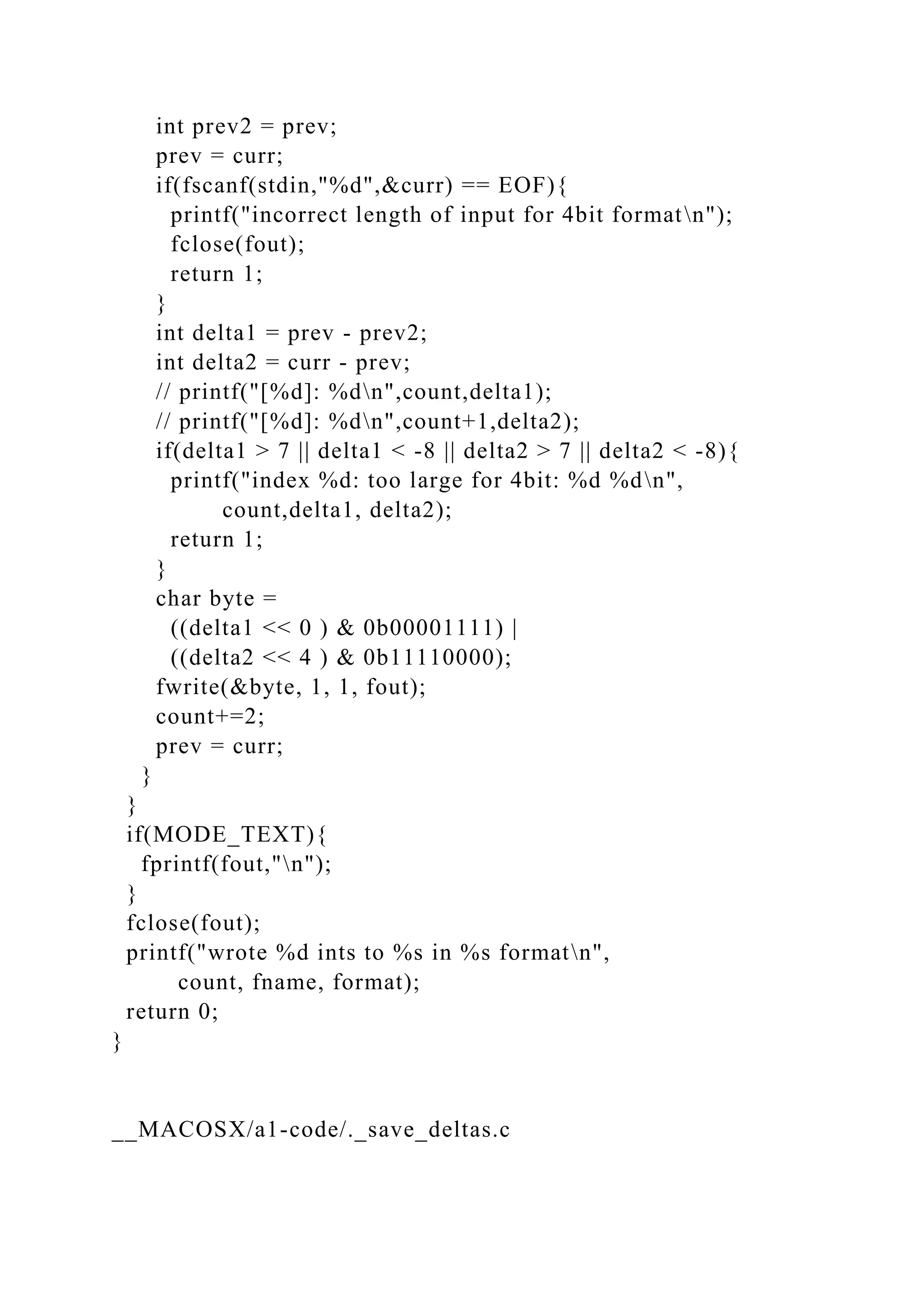 int prev2 = prev;
prev = curr;
if(fscanf(stdin,"%d",&curr) == EOF){
printf("incorrect length of input for 4bit formatn");
fclose(fout);
return 1;
}
int delta1 = prev - prev2;
int delta2 = curr - prev;
// printf("[%d]: %dn",count,delta1);
// printf("[%d]: %dn",count+1,delta2);
if(delta1 > 7 || delta1 < -8 || delta2 > 7 || delta2 < -8){
printf("index %d: too large for 4bit: %d %dn",
count,delta1, delta2);
return 1;
}
char byte =
((delta1 << 0 ) & 0b00001111) |
((delta2 << 4 ) & 0b11110000);
fwrite(&byte, 1, 1, fout);
count+=2;
prev = curr;
}
}
if(MODE_TEXT){
fprintf(fout,"n");
}
fclose(fout);
printf("wrote %d ints to %s in %s formatn",
count, fname, format);
return 0;
}
__MACOSX/a1-code/._save_deltas.c
 
