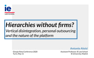 Antonio Aloisi
Assistant Professor, IE Law School
IE University, Madrid
Hierarchies without ﬁrms?
Vertical disintegration, personal outsourcing
and the nature of the platform
Giorgio Rota Conference 2020
Turin, May 11
 