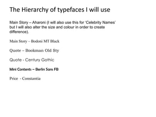 The Hierarchy of typefaces I will use
Main Story – Aharoni (I will also use this for ‘Celebrity Names’
but I will also alter the size and colour in order to create
difference).

Main Story – Bodoni MT Black

Quote – Bookman Old Sty

Quote - Century Gothic

Mini Contents – Berlin Sans FB

Price - Constantia
 