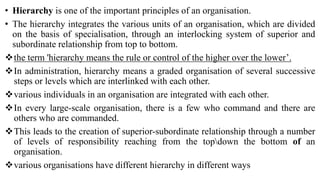 • Hierarchy is one of the important principles of an organisation.
• The hierarchy integrates the various units of an organisation, which are divided
on the basis of specialisation, through an interlocking system of superior and
subordinate relationship from top to bottom.
the term 'hierarchy means the rule or control of the higher over the lower’.
In administration, hierarchy means a graded organisation of several successive
steps or levels which are interlinked with each other.
various individuals in an organisation are integrated with each other.
In every large-scale organisation, there is a few who command and there are
others who are commanded.
This leads to the creation of superior-subordinate relationship through a number
of levels of responsibility reaching from the topdown the bottom of an
organisation.
various organisations have different hierarchy in different ways
 