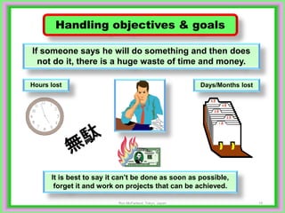 15
Handling objectives & goals
If someone says he will do something and then does
not do it, there is a huge waste of time and money.
It is best to say it can’t be done as soon as possible,
forget it and work on projects that can be achieved.
Hours lost Days/Months lost
Ron McFarland, Tokyo, Japan
 