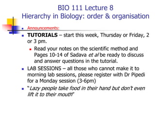 BIO 111 Lecture 8
Hierarchy in Biology: order & organisation
 Announcements:
 TUTORIALS – start this week, Thursday or Friday, 2
or 3 pm.
 Read your notes on the scientific method and
Pages 10-14 of Sadava et al be ready to discuss
and answer questions in the tutorial.
 LAB SESSIONS – all those who cannot make it to
morning lab sessions, please register with Dr Pipedi
for a Monday session (3-6pm)
 “Lazy people take food in their hand but don’t even
lift it to their mouth”
 