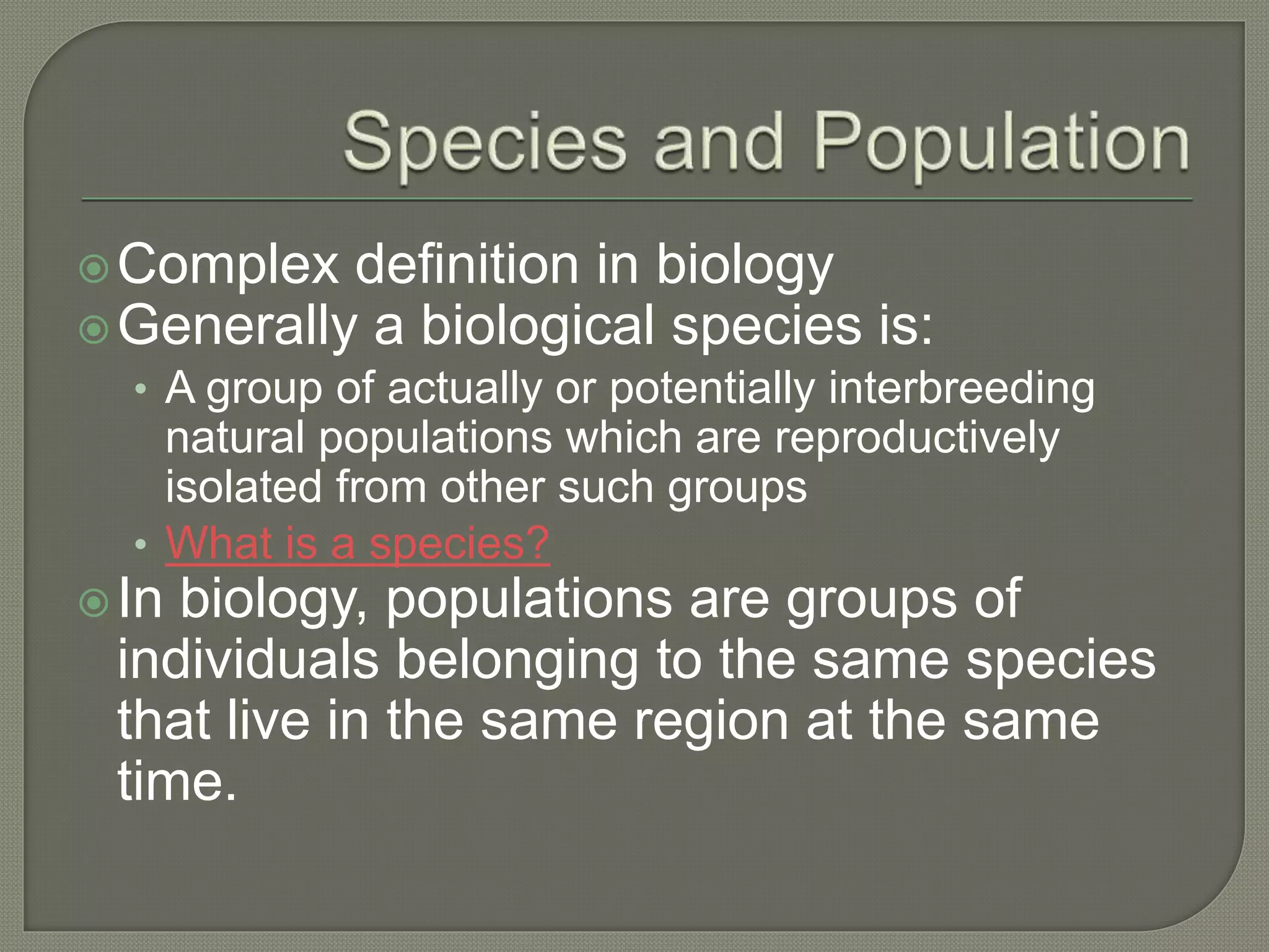 Complex definition in biology
Generally a biological species is:
• A group of actually or potentially interbreeding
natural populations which are reproductively
isolated from other such groups
• What is a species?
In biology, populations are groups of
individuals belonging to the same species
that live in the same region at the same
time.
 