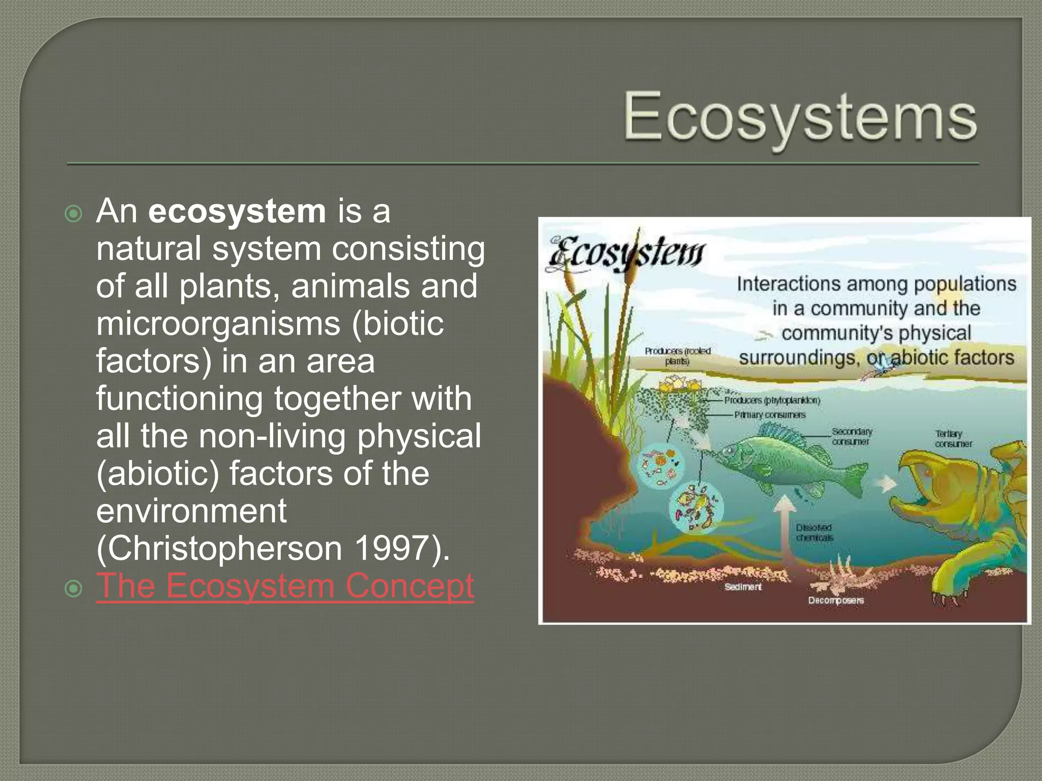  An ecosystem is a
natural system consisting
of all plants, animals and
microorganisms (biotic
factors) in an area
functioning together with
all the non-living physical
(abiotic) factors of the
environment
(Christopherson 1997).
 The Ecosystem Concept
 