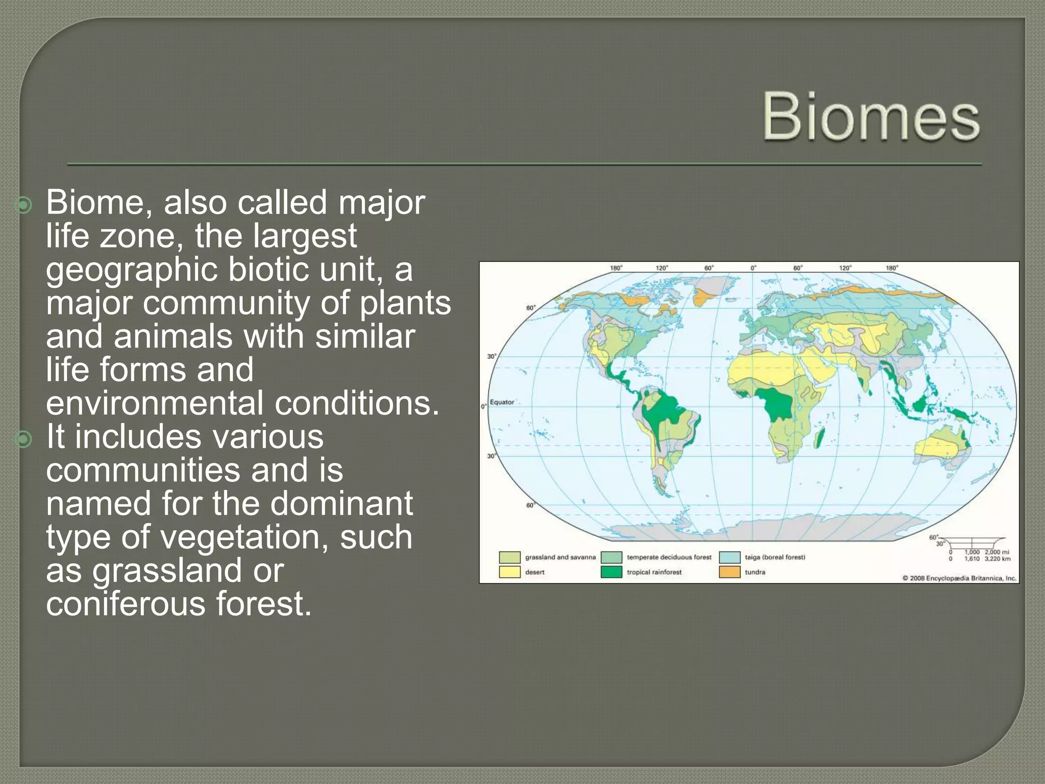  Biome, also called major
life zone, the largest
geographic biotic unit, a
major community of plants
and animals with similar
life forms and
environmental conditions.
 It includes various
communities and is
named for the dominant
type of vegetation, such
as grassland or
coniferous forest.
 