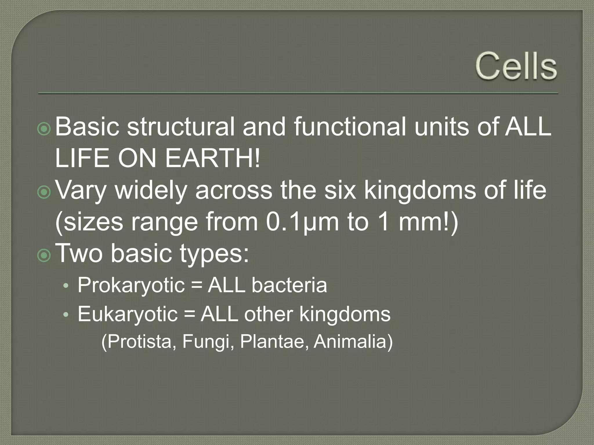 Basic structural and functional units of ALL
LIFE ON EARTH!
Vary widely across the six kingdoms of life
(sizes range from 0.1µm to 1 mm!)
Two basic types:
• Prokaryotic = ALL bacteria
• Eukaryotic = ALL other kingdoms
(Protista, Fungi, Plantae, Animalia)
 