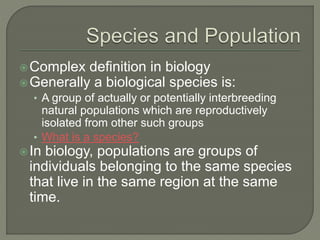 Complex definition in biology
Generally a biological species is:
• A group of actually or potentially interbreeding
natural populations which are reproductively
isolated from other such groups
• What is a species?
In biology, populations are groups of
individuals belonging to the same species
that live in the same region at the same
time.
 