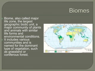 Biome, also called major
life zone, the largest
geographic biotic unit, a
major community of plants
and animals with similar
life forms and
environmental conditions.
 It includes various
communities and is
named for the dominant
type of vegetation, such
as grassland or
coniferous forest.
 