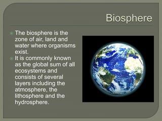  The biosphere is the
zone of air, land and
water where organisms
exist.
 It is commonly known
as the global sum of all
ecosystems and
consists of several
layers including the
atmosphere, the
lithosphere and the
hydrosphere.
 
