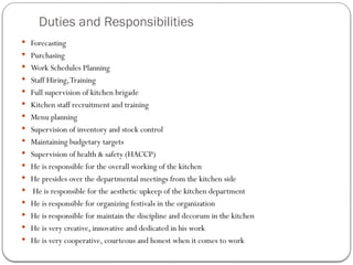 Duties and Responsibilities
 Forecasting
 Purchasing
 Work Schedules Planning
 Staff Hiring,Training
 Full supervision of kitchen brigade
 Kitchen staff recruitment and training
 Menu planning
 Supervision of inventory and stock control
 Maintaining budgetary targets
 Supervision of health & safety (HACCP)
 He is responsible for the overall working of the kitchen
 He presides over the departmental meetings from the kitchen side
 He is responsible for the aesthetic upkeep of the kitchen department
 He is responsible for organizing festivals in the organization
 He is responsible for maintain the discipline and decorum in the kitchen
 He is very creative, innovative and dedicated in his work
 He is very cooperative, courteous and honest when it comes to work
 