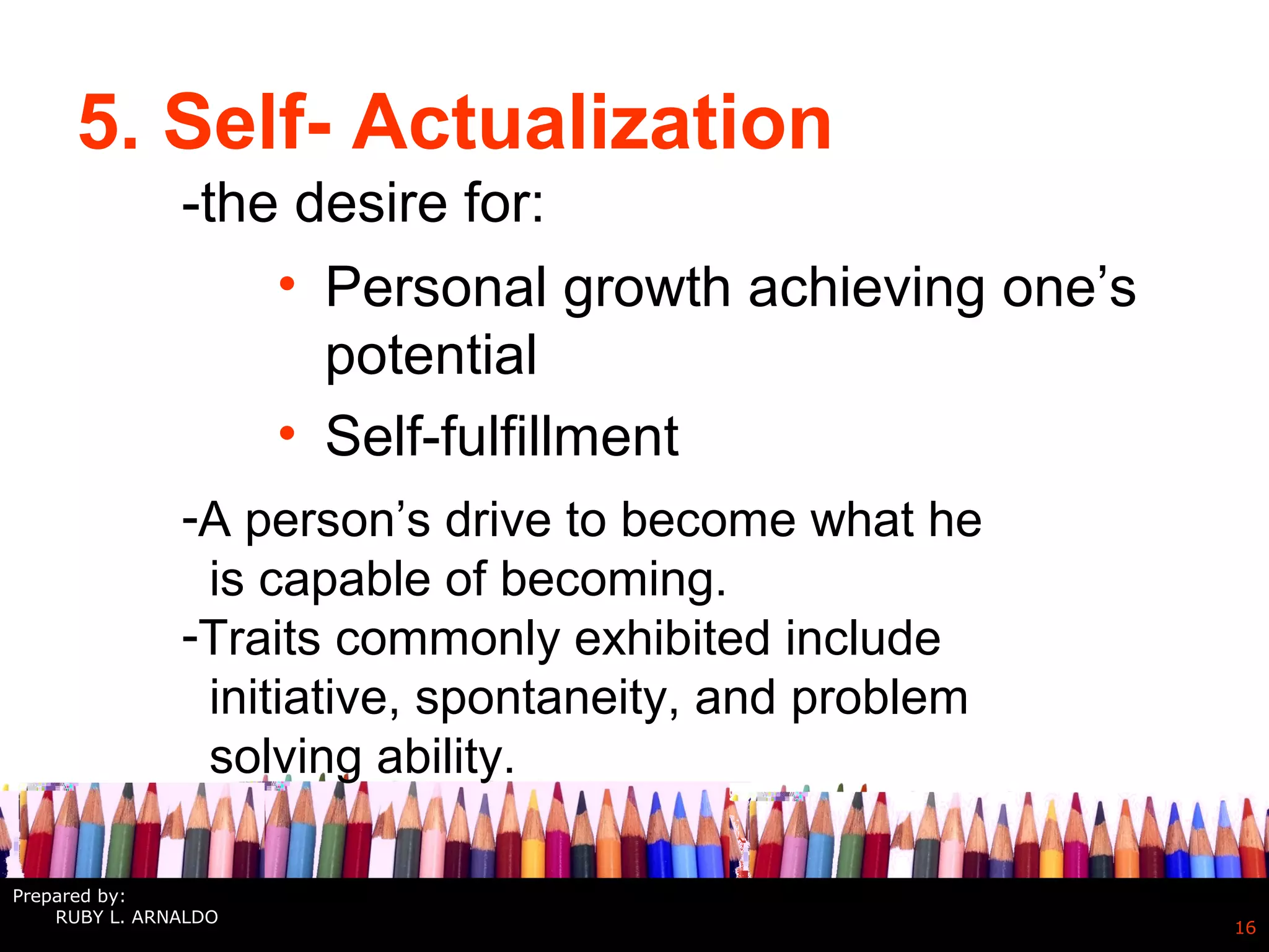 5. Self- Actualization
• Personal growth achieving one’s
potential
• Self-fulfillment
16
-the desire for:
-A person’s drive to become what he
is capable of becoming.
-Traits commonly exhibited include
initiative, spontaneity, and problem
solving ability.
Prepared by:
RUBY L. ARNALDO
 