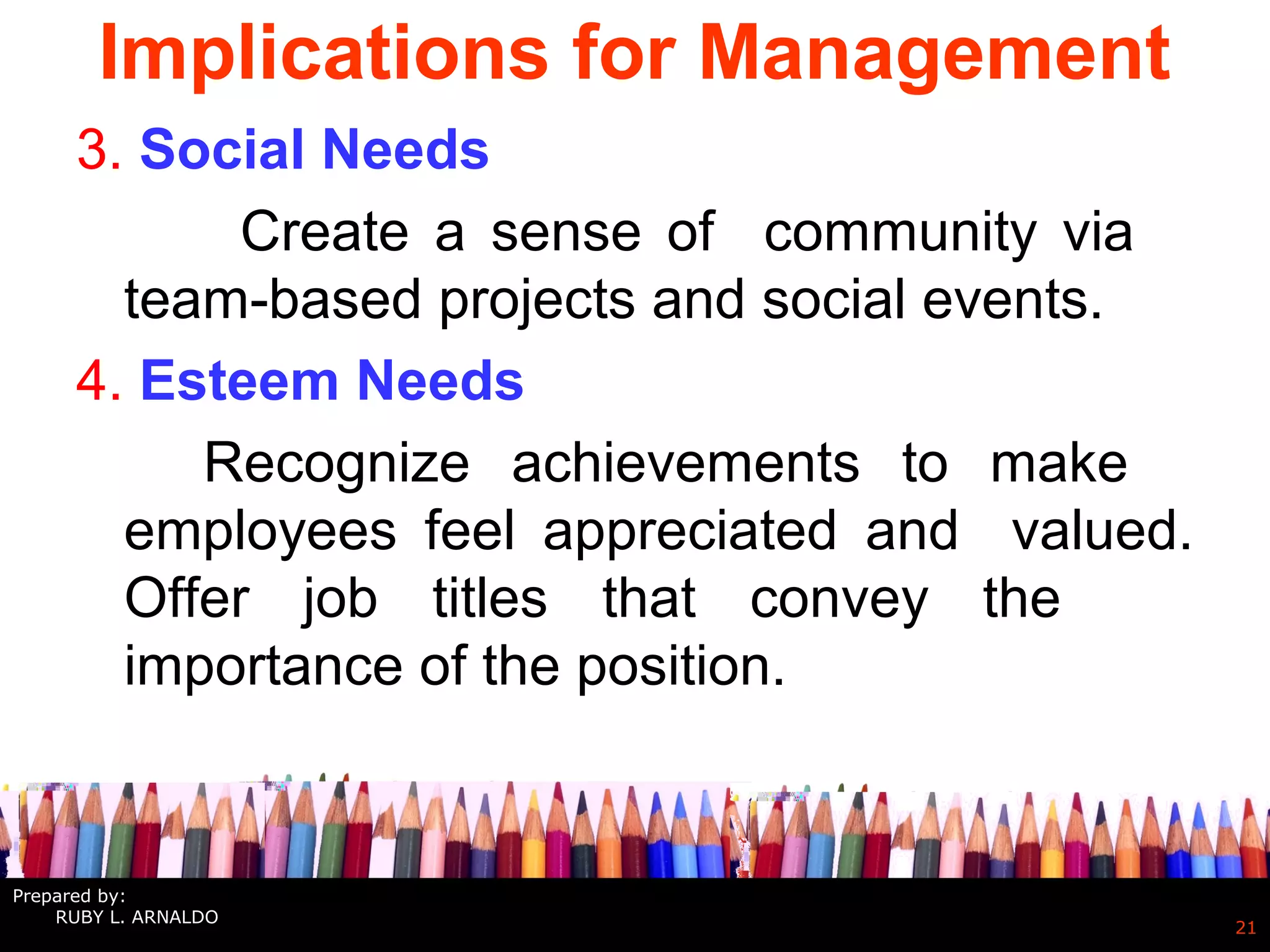 Implications for Management
3. Social Needs
Create a sense of community via
team-based projects and social events.
4. Esteem Needs
Recognize achievements to make
employees feel appreciated and valued.
Offer job titles that convey the
importance of the position.
21
Prepared by:
RUBY L. ARNALDO
 