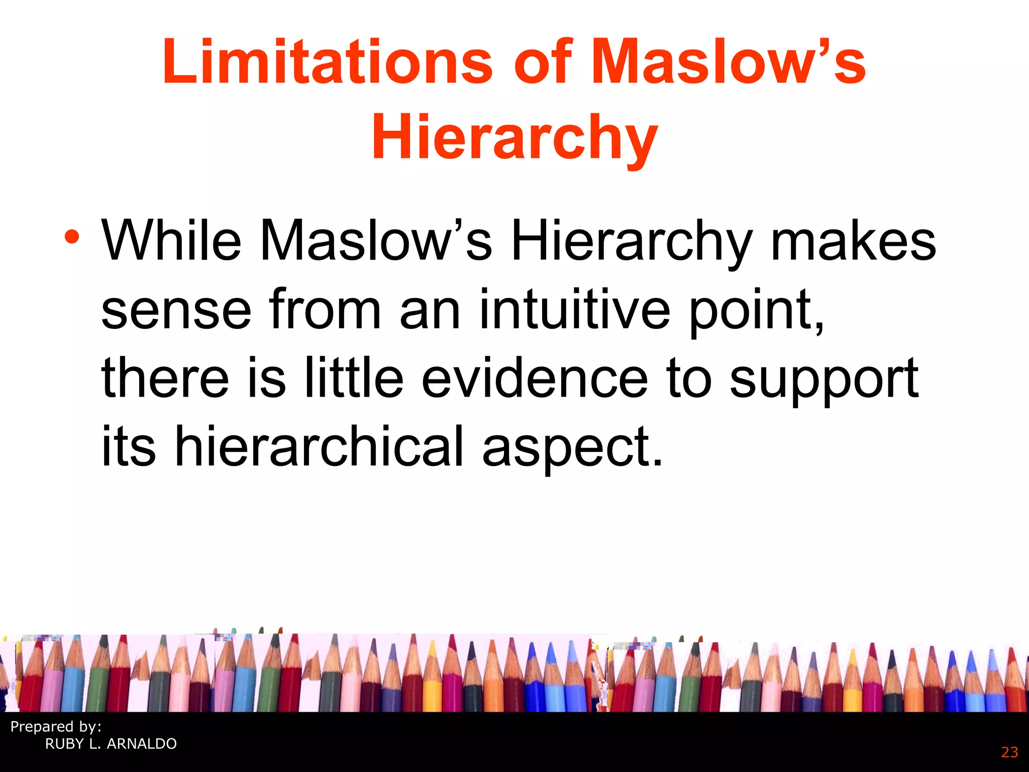 Limitations of Maslow’s
Hierarchy
• While Maslow’s Hierarchy makes
sense from an intuitive point,
there is little evidence to support
its hierarchical aspect.
23
Prepared by:
RUBY L. ARNALDO
 