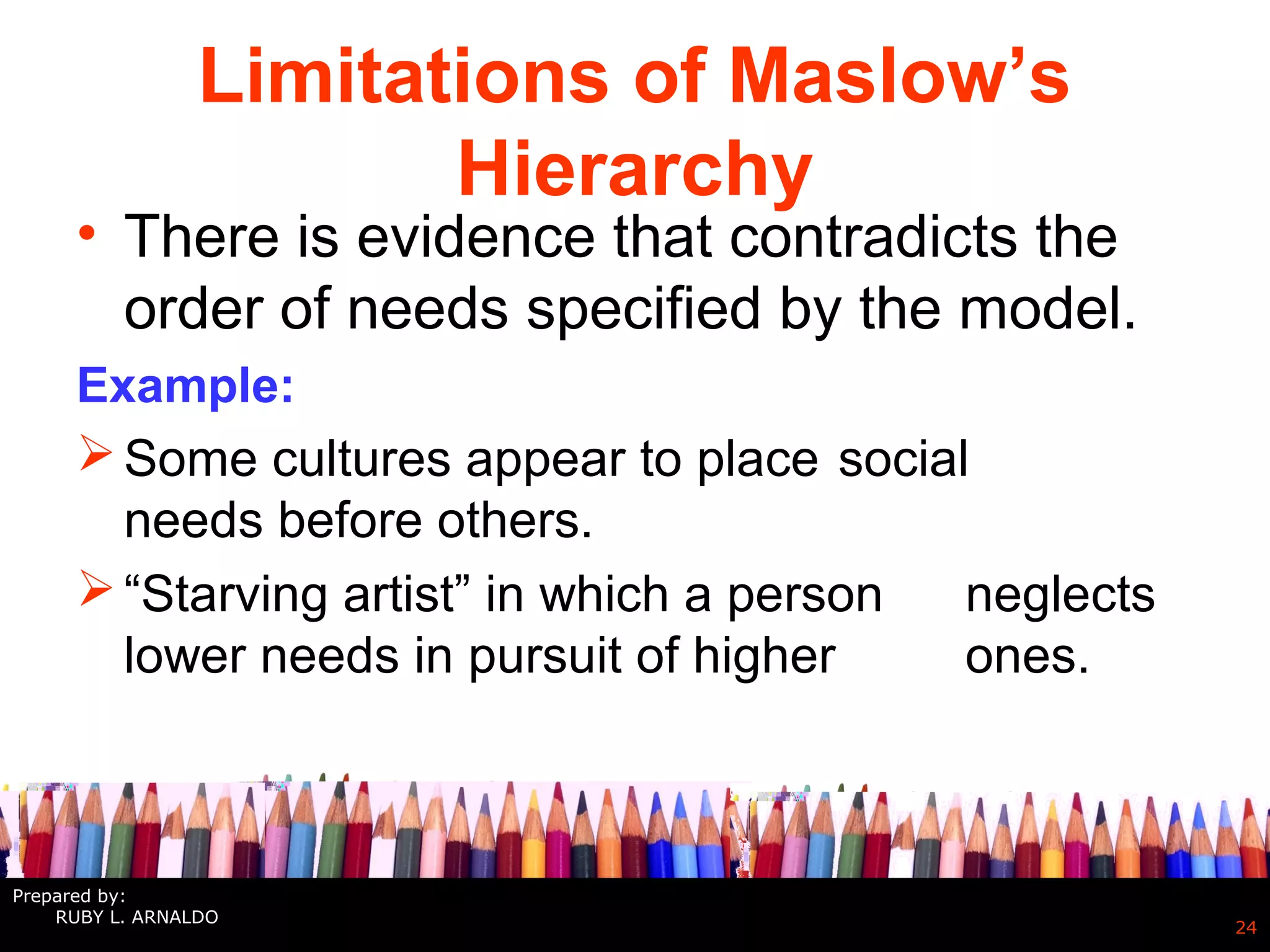 Limitations of Maslow’s
Hierarchy
• There is evidence that contradicts the
order of needs specified by the model.
Example:
Some cultures appear to place social
needs before others.
“Starving artist” in which a person neglects
lower needs in pursuit of higher ones.
24
Prepared by:
RUBY L. ARNALDO
 