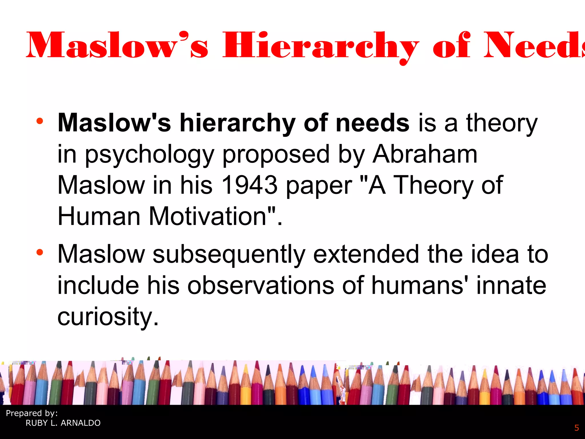 5
Maslow’s Hierarchy of Needs
• Maslow's hierarchy of needs is a theory
in psychology proposed by Abraham
Maslow in his 1943 paper "A Theory of
Human Motivation".
• Maslow subsequently extended the idea to
include his observations of humans' innate
curiosity.
Prepared by:
RUBY L. ARNALDO
 