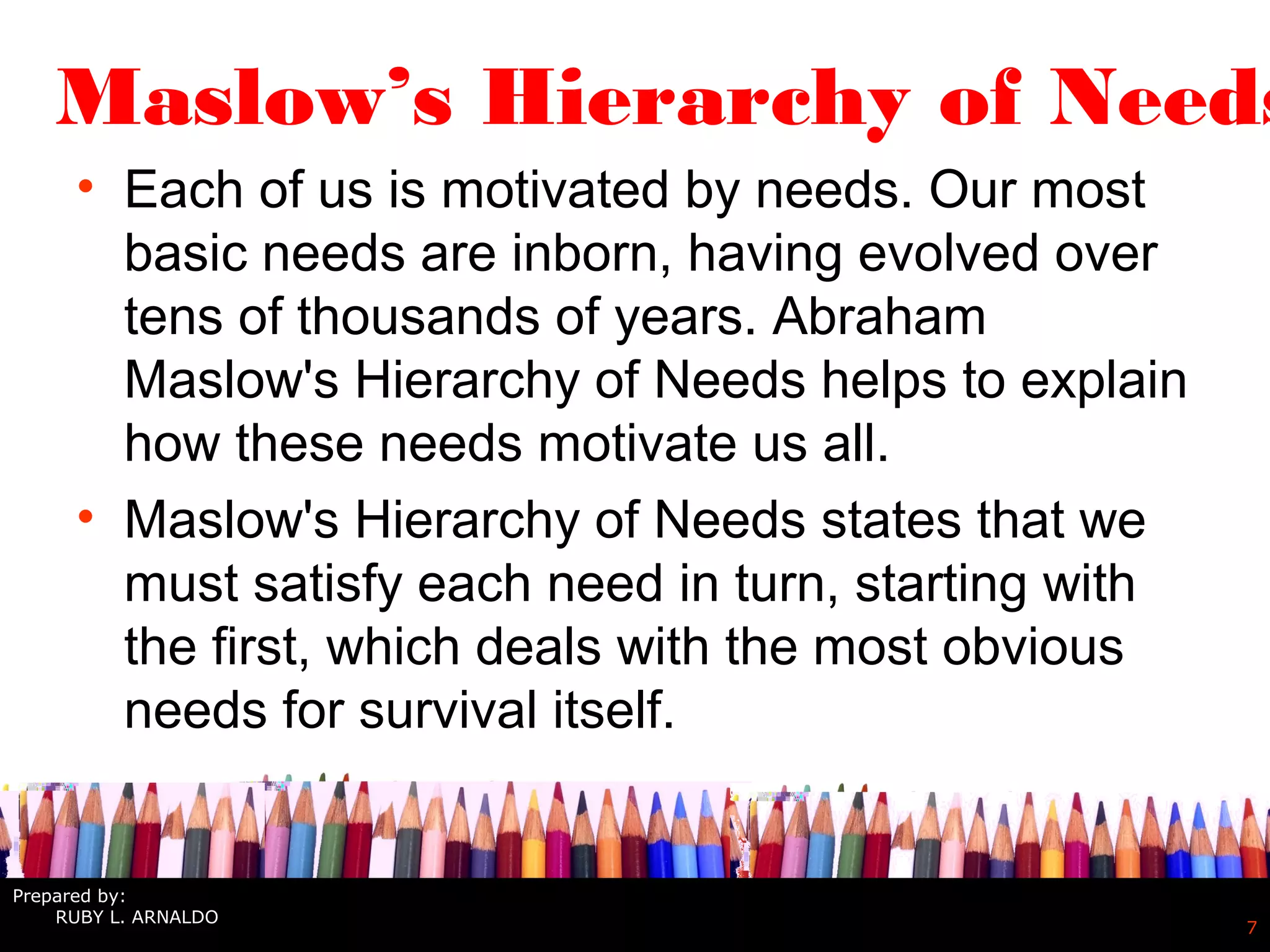 7
Maslow’s Hierarchy of Needs
• Each of us is motivated by needs. Our most
basic needs are inborn, having evolved over
tens of thousands of years. Abraham
Maslow's Hierarchy of Needs helps to explain
how these needs motivate us all.
• Maslow's Hierarchy of Needs states that we
must satisfy each need in turn, starting with
the first, which deals with the most obvious
needs for survival itself.
Prepared by:
RUBY L. ARNALDO
 