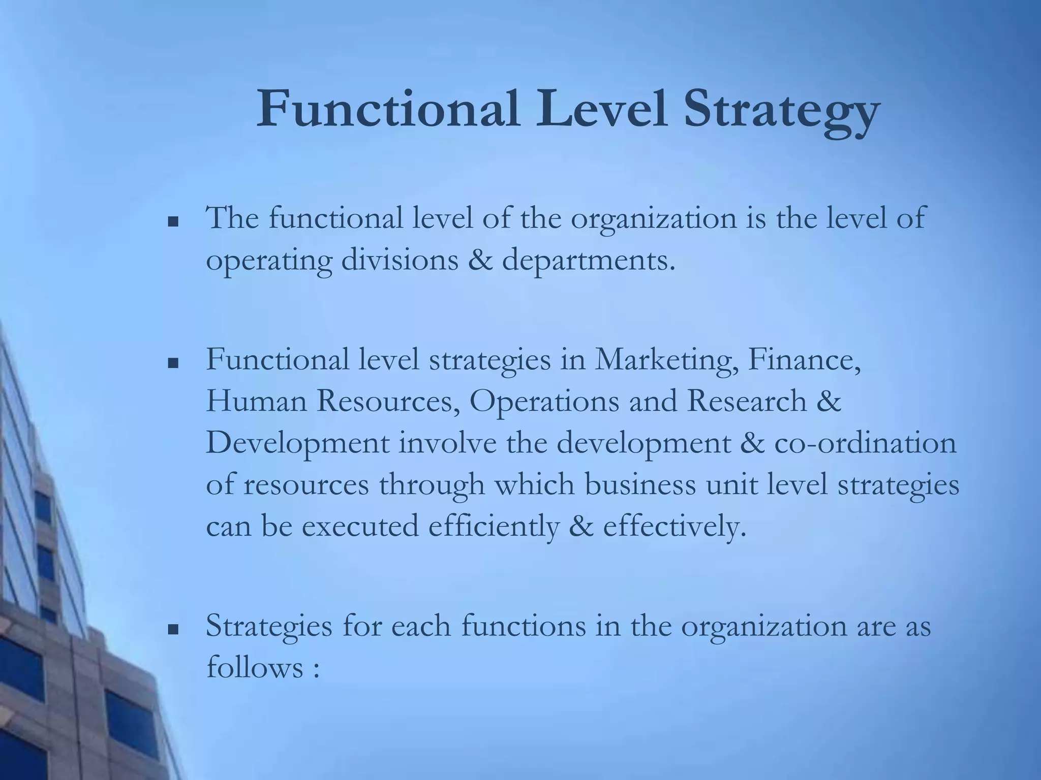 Functional Level Strategy
 The functional level of the organization is the level of
operating divisions & departments.
 Functional level strategies in Marketing, Finance,
Human Resources, Operations and Research &
Development involve the development & co-ordination
of resources through which business unit level strategies
can be executed efficiently & effectively.
 Strategies for each functions in the organization are as
follows :
 