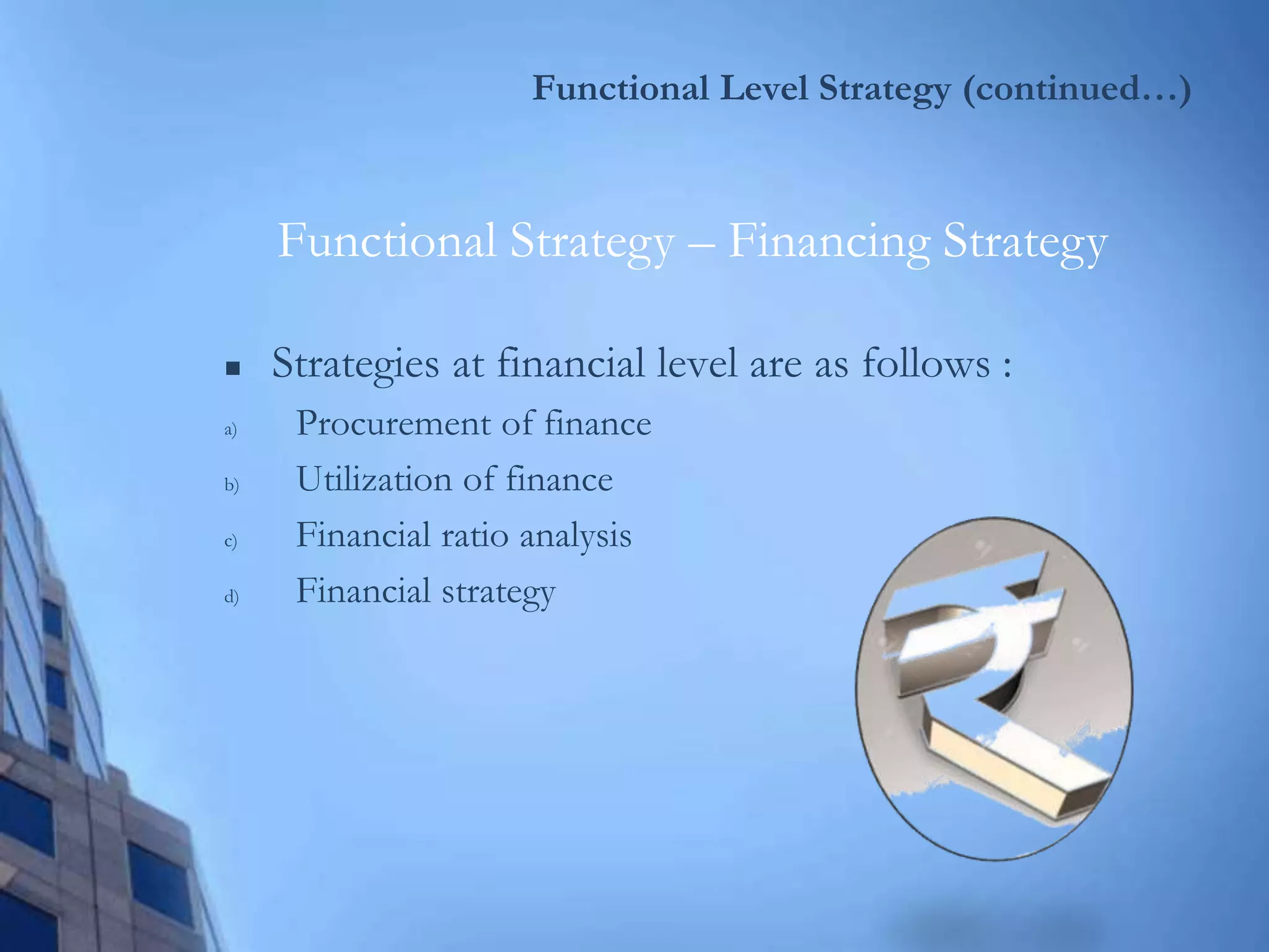 Functional Level Strategy (continued…)
 Strategies at financial level are as follows :
a) Procurement of finance
b) Utilization of finance
c) Financial ratio analysis
d) Financial strategy
Functional Strategy – Financing Strategy
 