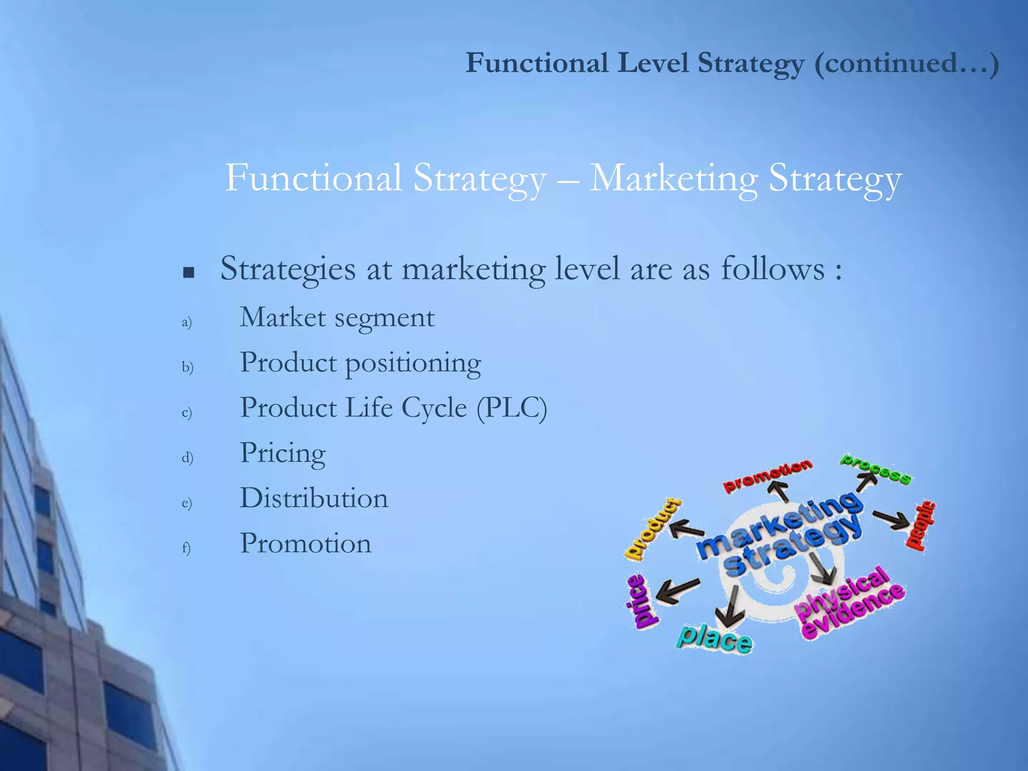Functional Level Strategy (continued…)
 Strategies at marketing level are as follows :
a) Market segment
b) Product positioning
c) Product Life Cycle (PLC)
d) Pricing
e) Distribution
f) Promotion
Functional Strategy – Marketing Strategy
 