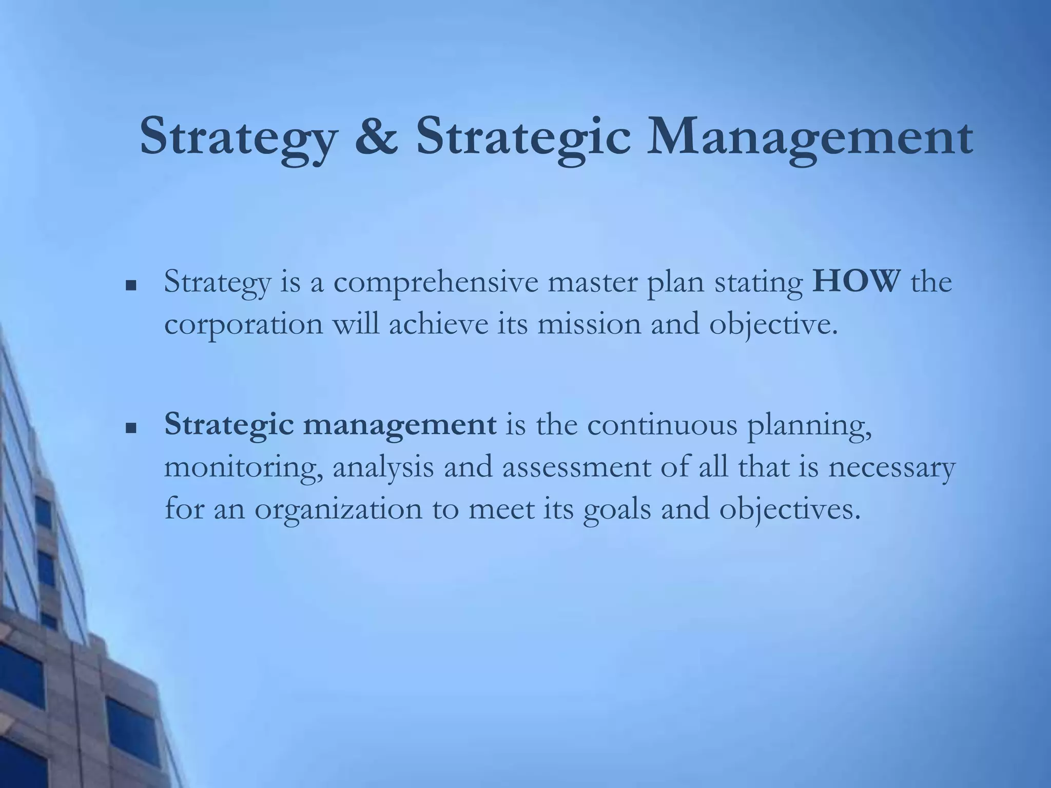 Strategy & Strategic Management
 Strategy is a comprehensive master plan stating HOW the
corporation will achieve its mission and objective.
 Strategic management is the continuous planning,
monitoring, analysis and assessment of all that is necessary
for an organization to meet its goals and objectives.
 