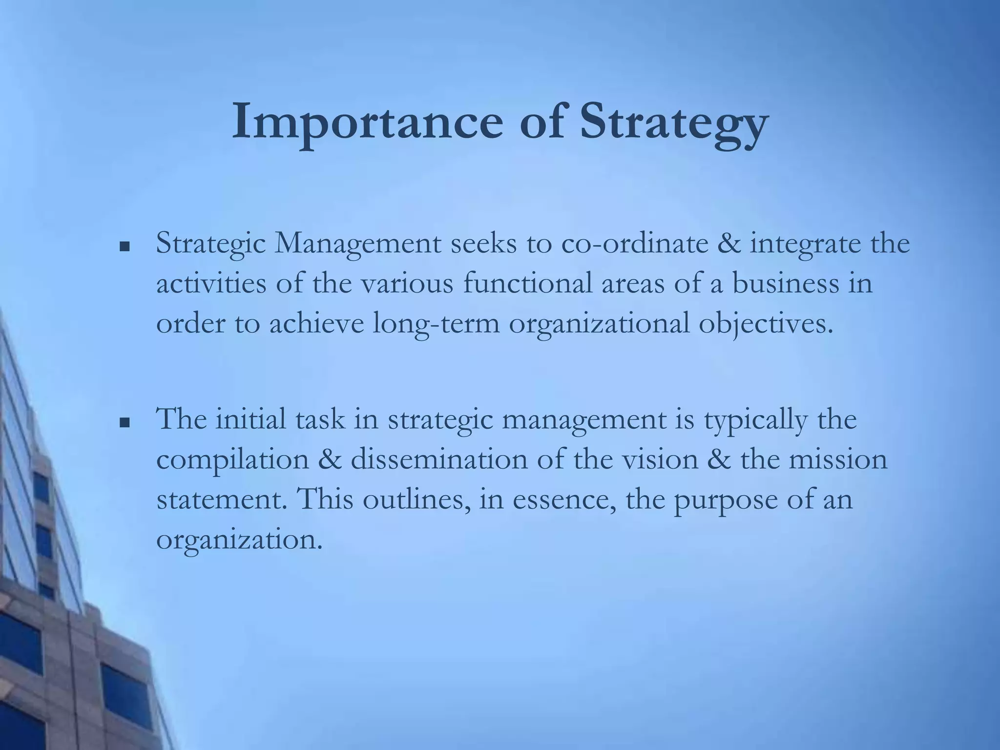 Importance of Strategy
 Strategic Management seeks to co-ordinate & integrate the
activities of the various functional areas of a business in
order to achieve long-term organizational objectives.
 The initial task in strategic management is typically the
compilation & dissemination of the vision & the mission
statement. This outlines, in essence, the purpose of an
organization.
 