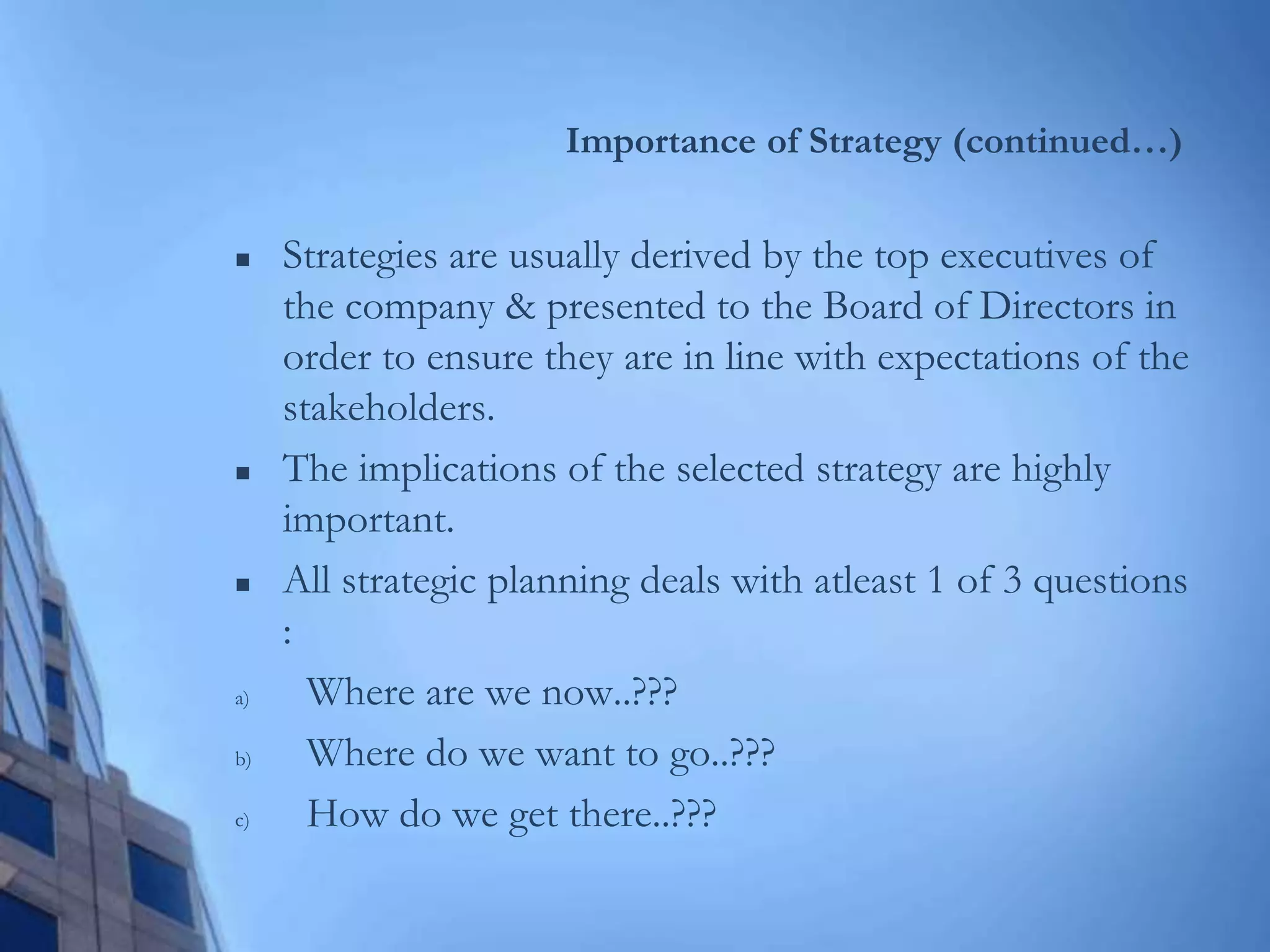 Importance of Strategy (continued…)
 Strategies are usually derived by the top executives of
the company & presented to the Board of Directors in
order to ensure they are in line with expectations of the
stakeholders.
 The implications of the selected strategy are highly
important.
 All strategic planning deals with atleast 1 of 3 questions
:
a) Where are we now..???
b) Where do we want to go..???
c) How do we get there..???
 