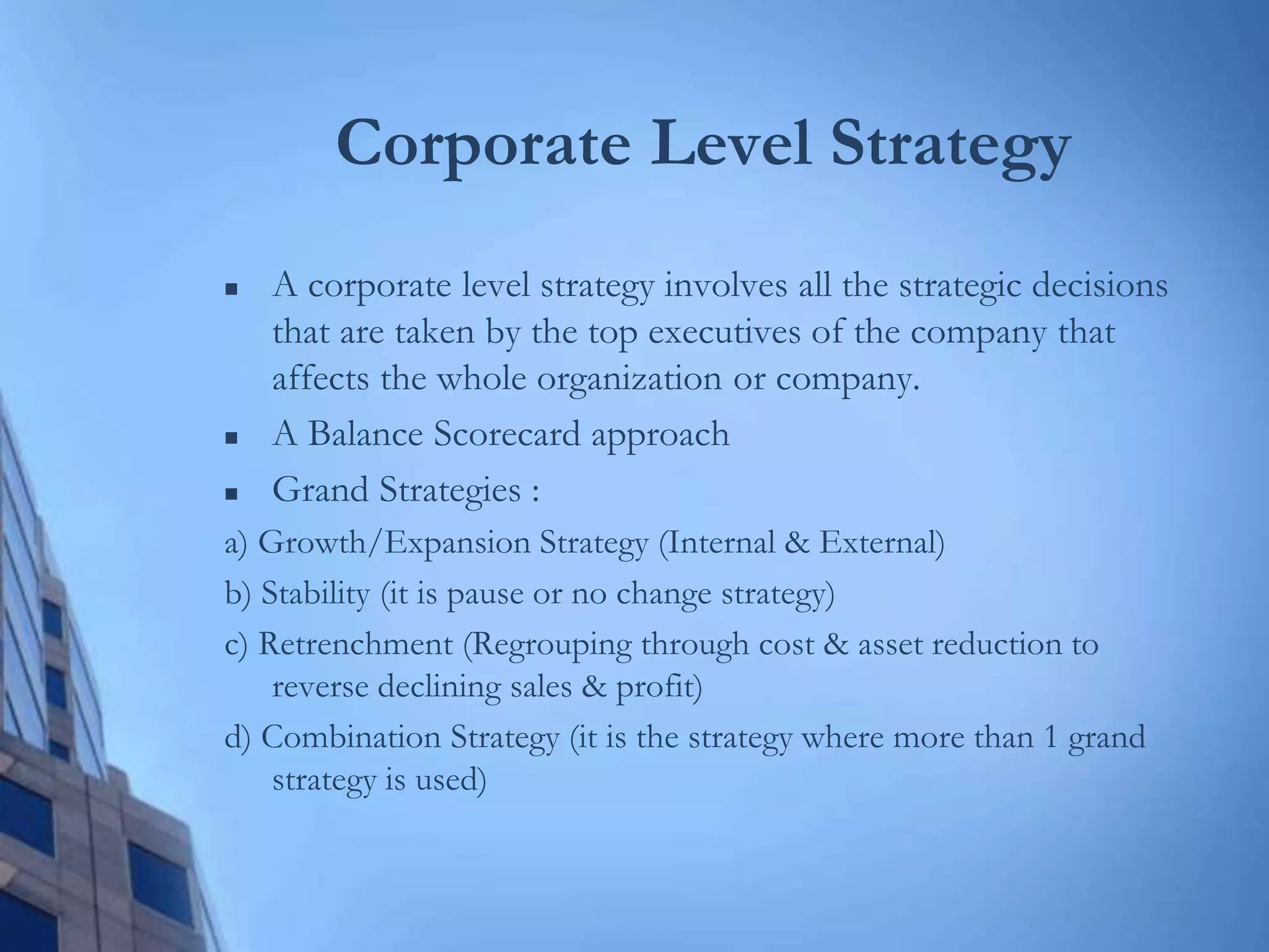 Corporate Level Strategy
 A corporate level strategy involves all the strategic decisions
that are taken by the top executives of the company that
affects the whole organization or company.
 A Balance Scorecard approach
 Grand Strategies :
a) Growth/Expansion Strategy (Internal & External)
b) Stability (it is pause or no change strategy)
c) Retrenchment (Regrouping through cost & asset reduction to
reverse declining sales & profit)
d) Combination Strategy (it is the strategy where more than 1 grand
strategy is used)
 