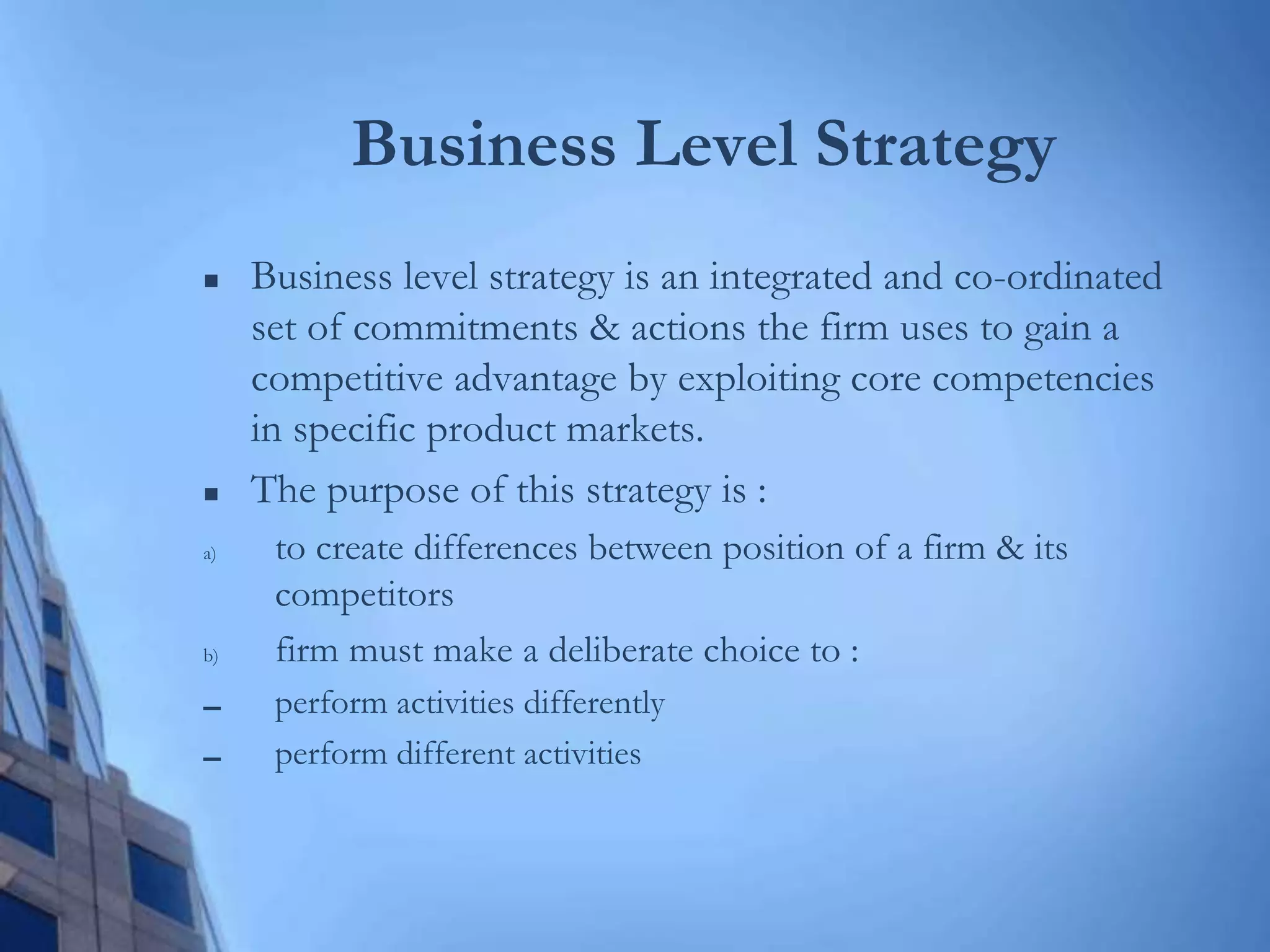Business Level Strategy
 Business level strategy is an integrated and co-ordinated
set of commitments & actions the firm uses to gain a
competitive advantage by exploiting core competencies
in specific product markets.
 The purpose of this strategy is :
a) to create differences between position of a firm & its
competitors
b) firm must make a deliberate choice to :
▬ perform activities differently
▬ perform different activities
 