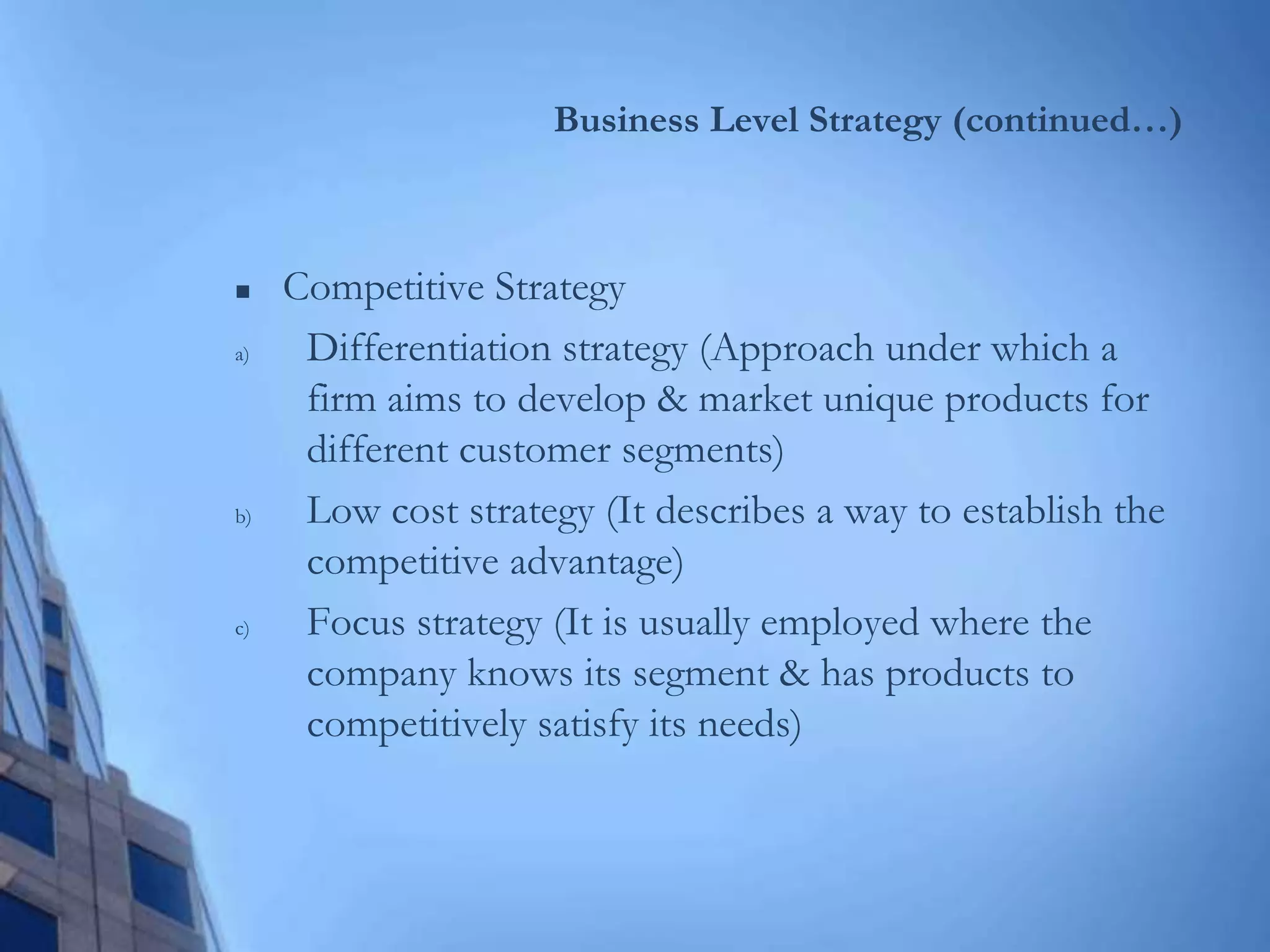Business Level Strategy (continued…)
 Competitive Strategy
a) Differentiation strategy (Approach under which a
firm aims to develop & market unique products for
different customer segments)
b) Low cost strategy (It describes a way to establish the
competitive advantage)
c) Focus strategy (It is usually employed where the
company knows its segment & has products to
competitively satisfy its needs)
 