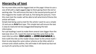 Hierarchy of text
For my main titles and the biggest text on the page I chose to use a
size of 64 with a slight jagged edge to them giving them the evil or
exciting vibe. This will ensure the text is the second priority part of
the magazine the reader will look at, first being the pictures. From
this main text the reader will be able to tell what kind of theme the
article will have.
Simple text being used as text for the article I want to use a simple
12 and use an Ariel font type. This simple text will ensure the text
is easy to read and not too exaggerated keeping the text
informative.
For sub headings I want to make them several sizes bigger than the
text (size 16 or 17). I want this text to have the same font as the
main title (so either or Dream mma) to
link it with the title as the reader draws closer to the article itself. I
them to also keep the same colour scheme as the titles which is
crimson and a black outline, this will make it still stand out but not
as much of a priority as the main titles.
 