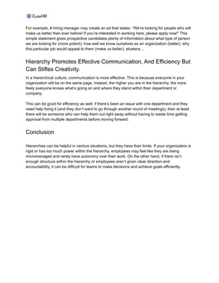 For example, A hiring manager may create an ad that states: “We’re looking for people who will
make us better than ever before! If you’re interested in working here, please apply now!” This
simple statement gives prospective candidates plenty of information about what type of person
we are looking for (more potent), how well we know ourselves as an organization (better), why
this particular job would appeal to them (make us better), etcetera…
Hierarchy Promotes Effective Communication, And Efficiency But
Can Stifles Creativity.
In a hierarchical culture, communication is more effective. This is because everyone in your
organization will be on the same page. Instead, the higher you are in the hierarchy, the more
likely everyone knows what’s going on and where they stand within their department or
company.
This can be good for efficiency as well: if there’s been an issue with one department and they
need help fixing it (and they don’t want to go through another round of meetings), then at least
there will be someone who can help them out right away without having to waste time getting
approval from multiple departments before moving forward.
Conclusion
Hierarchies can be helpful in various situations, but they have their limits. If your organization is
rigid or has too much power within the hierarchy, employees may feel like they are being
micromanaged and rarely have autonomy over their work. On the other hand, if there isn’t
enough structure within the hierarchy or employees aren’t given clear direction and
accountability, it can be difficult for teams to make decisions and achieve goals efficiently.
 