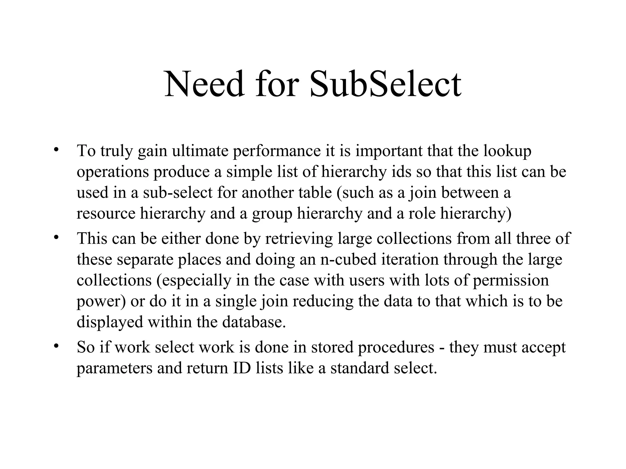 Need for SubSelect
• To truly gain ultimate performance it is important that the lookup
operations produce a simple list of hierarchy ids so that this list can be
used in a sub-select for another table (such as a join between a
resource hierarchy and a group hierarchy and a role hierarchy)
• This can be either done by retrieving large collections from all three of
these separate places and doing an n-cubed iteration through the large
collections (especially in the case with users with lots of permission
power) or do it in a single join reducing the data to that which is to be
displayed within the database.
• So if work select work is done in stored procedures - they must accept
parameters and return ID lists like a standard select.
 