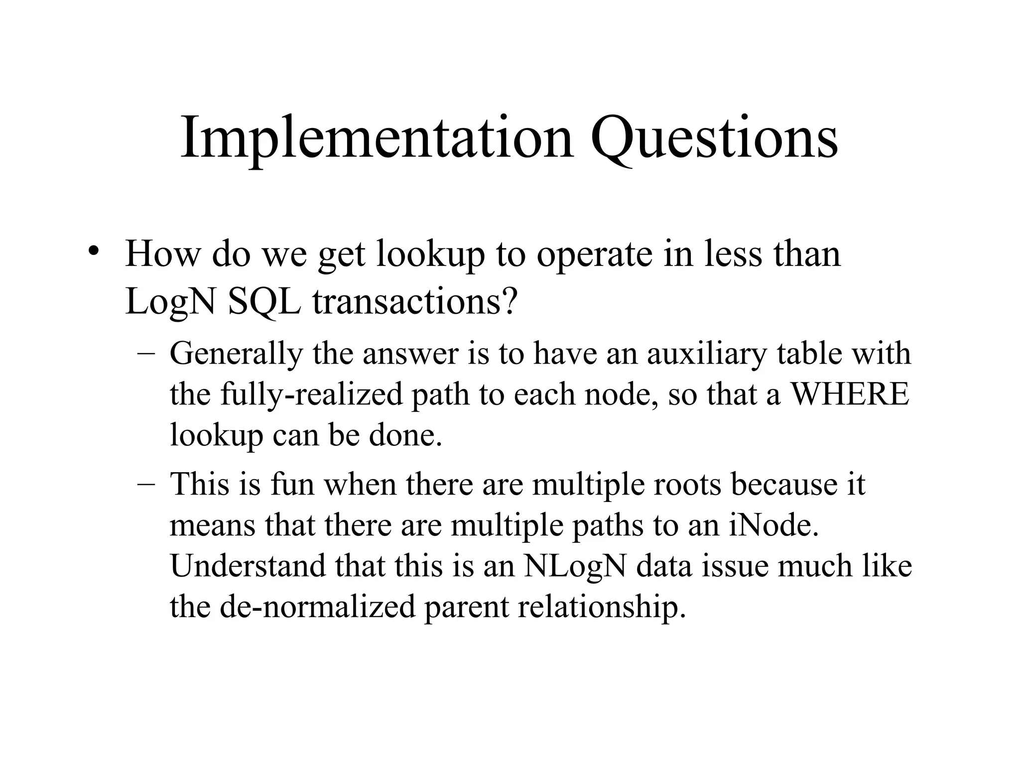Implementation Questions
• How do we get lookup to operate in less than
LogN SQL transactions?
– Generally the answer is to have an auxiliary table with
the fully-realized path to each node, so that a WHERE
lookup can be done.
– This is fun when there are multiple roots because it
means that there are multiple paths to an iNode.
Understand that this is an NLogN data issue much like
the de-normalized parent relationship.
 