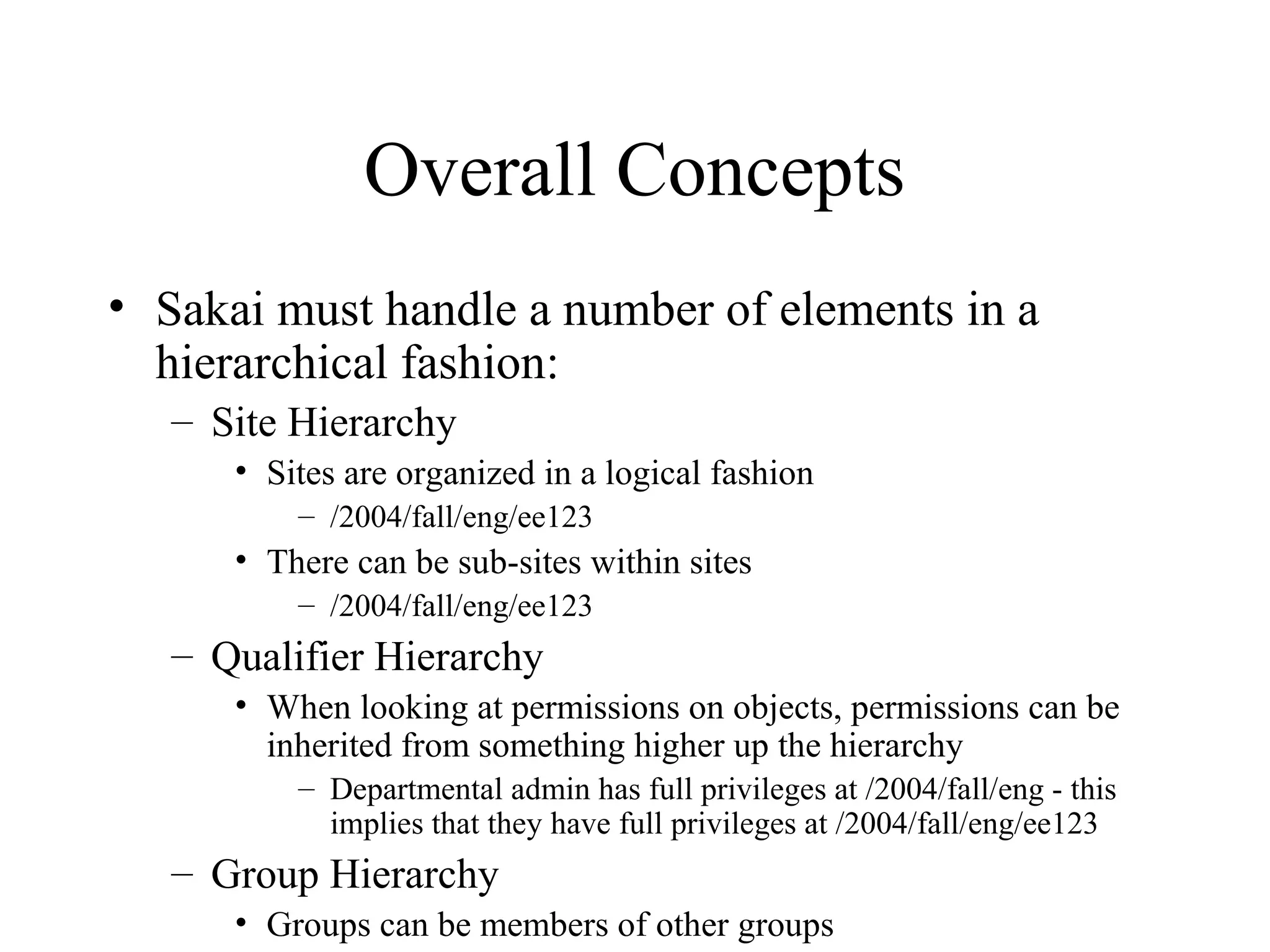 Overall Concepts
• Sakai must handle a number of elements in a
hierarchical fashion:
– Site Hierarchy
• Sites are organized in a logical fashion
– /2004/fall/eng/ee123
• There can be sub-sites within sites
– /2004/fall/eng/ee123
– Qualifier Hierarchy
• When looking at permissions on objects, permissions can be
inherited from something higher up the hierarchy
– Departmental admin has full privileges at /2004/fall/eng - this
implies that they have full privileges at /2004/fall/eng/ee123
– Group Hierarchy
• Groups can be members of other groups
 