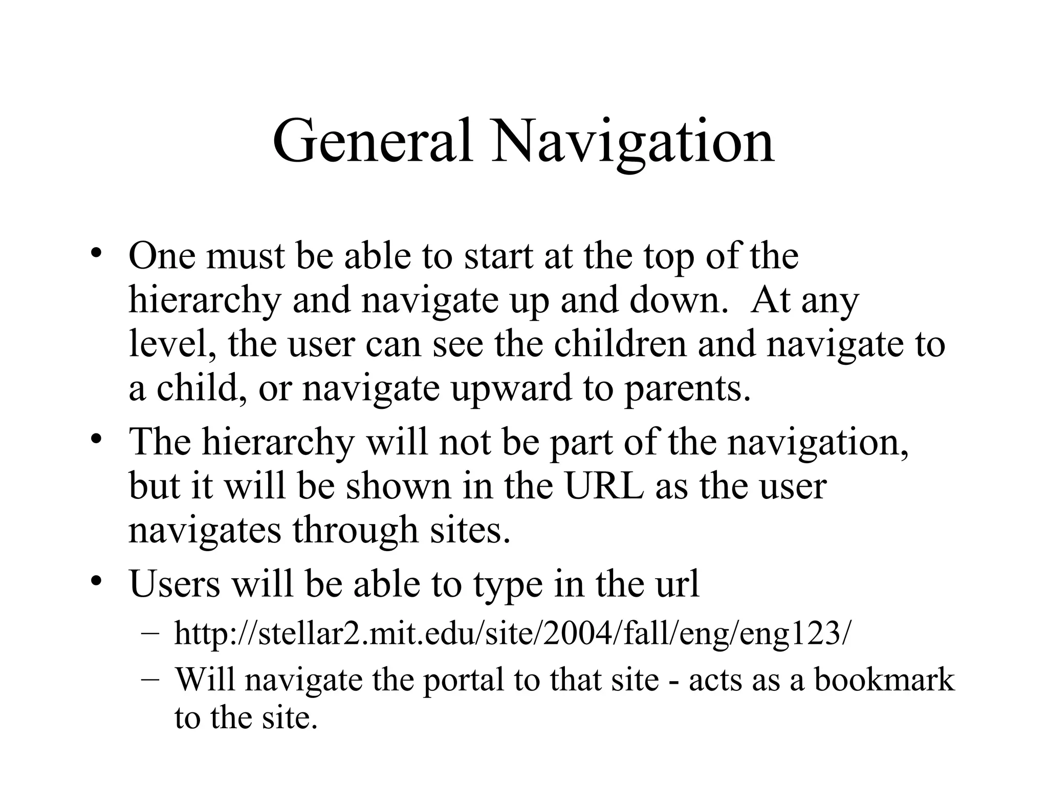 General Navigation
• One must be able to start at the top of the
hierarchy and navigate up and down. At any
level, the user can see the children and navigate to
a child, or navigate upward to parents.
• The hierarchy will not be part of the navigation,
but it will be shown in the URL as the user
navigates through sites.
• Users will be able to type in the url
– http://stellar2.mit.edu/site/2004/fall/eng/eng123/
– Will navigate the portal to that site - acts as a bookmark
to the site.
 