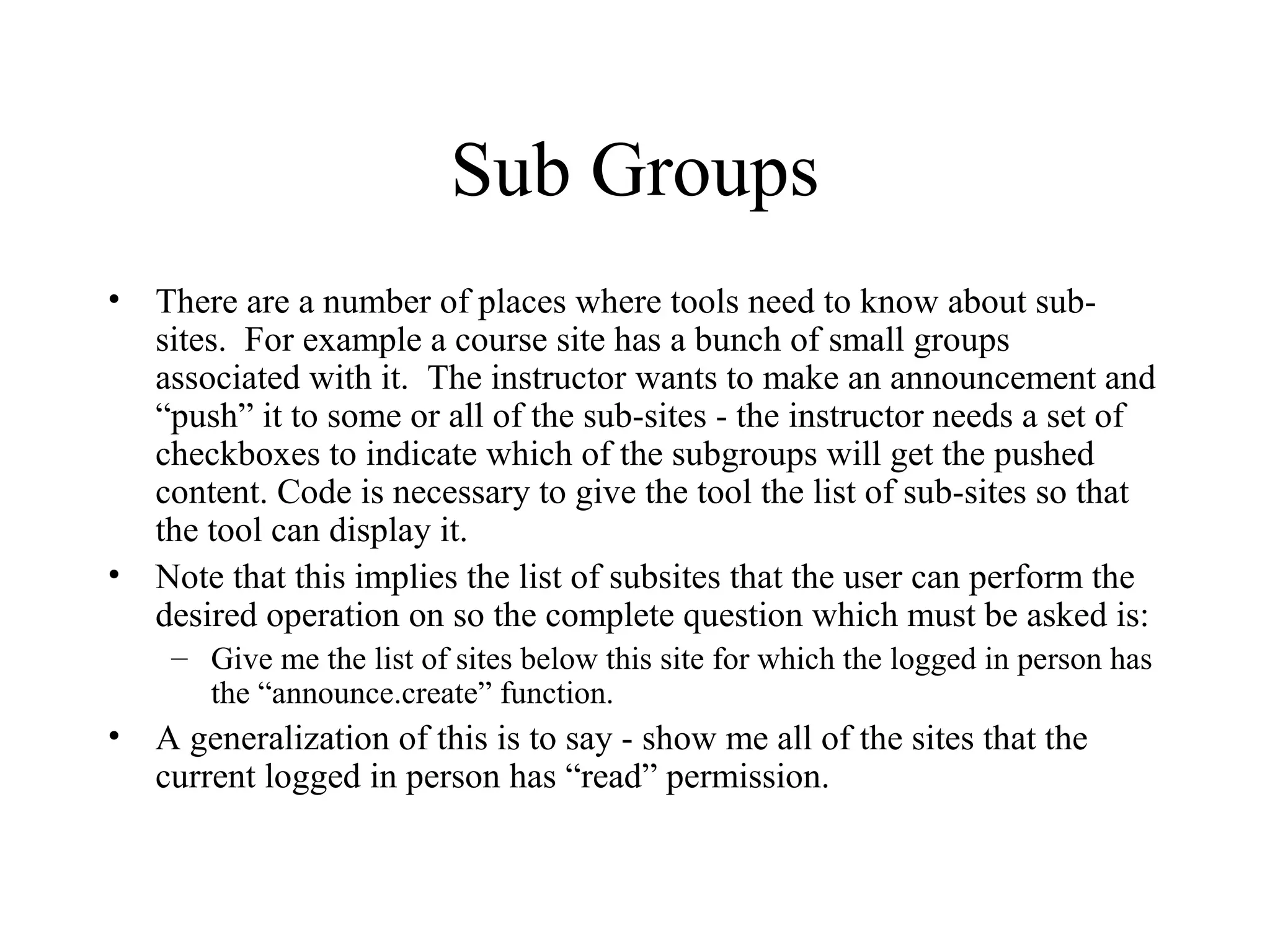 Sub Groups
• There are a number of places where tools need to know about sub-
sites. For example a course site has a bunch of small groups
associated with it. The instructor wants to make an announcement and
“push” it to some or all of the sub-sites - the instructor needs a set of
checkboxes to indicate which of the subgroups will get the pushed
content. Code is necessary to give the tool the list of sub-sites so that
the tool can display it.
• Note that this implies the list of subsites that the user can perform the
desired operation on so the complete question which must be asked is:
– Give me the list of sites below this site for which the logged in person has
the “announce.create” function.
• A generalization of this is to say - show me all of the sites that the
current logged in person has “read” permission.
 