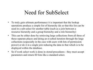 Need for SubSelect
• To truly gain ultimate performance it is important that the lookup
operations produce a simple list of hierarchy ids so that this list can be
used in a sub-select for another table (such as a join between a
resource hierarchy and a group hierarchy and a role hierarchy)
• This can be either done by retrieving large collections from all three of
these separate places and doing an n-cubed iteration through the large
collections (especially in the case with users with lots of permission
power) or do it in a single join reducing the data to that which is to be
displayed within the database.
• So if work select work is done in stored procedures - they must accept
parameters and return ID lists like a standard select.
 