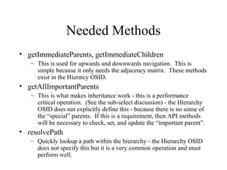 Needed Methods
• getImmediateParents, getImmediateChildren
– This is used for upwards and downwards navigation. This is
simple because it only needs the adjacency matrix. These methods
exist in the Hieratcy OSID.
• getAllImportantParents
– This is what makes inheritance work - this is a performance
critical operation. (See the sub-select discussion) - the Hierarchy
OSID does not explicitly define this - because there is no sense of
the “special” parents. If this is a requirement, then API methods
will be necessary to check, set, and update the “important parent”.
• resolvePath
– Quickly lookup a path within the hierarchy - the Hierarchy OSID
does not specify this but it is a very common operation and must
perform well.
 