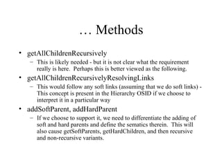 … Methods
• getAllChildrenRecursively
– This is likely needed - but it is not clear what the requirement
really is here. Perhaps this is better viewed as the following.
• getAllChildrenRecursivelyResolvingLinks
– This would follow any soft links (assuming that we do soft links) -
This concept is present in the Hierarchy OSID if we choose to
interpret it in a particular way
• addSoftParent, addHardParent
– If we choose to support it, we need to differentiate the adding of
soft and hard parents and define the sematics therein. This will
also cause getSoftParents, getHardChildren, and then recursive
and non-recursive variants.
 