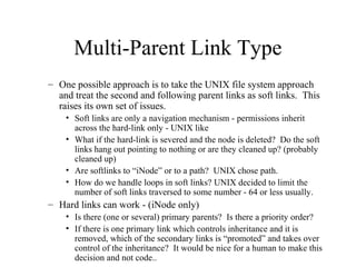 Multi-Parent Link Type
– One possible approach is to take the UNIX file system approach
and treat the second and following parent links as soft links. This
raises its own set of issues.
• Soft links are only a navigation mechanism - permissions inherit
across the hard-link only - UNIX like
• What if the hard-link is severed and the node is deleted? Do the soft
links hang out pointing to nothing or are they cleaned up? (probably
cleaned up)
• Are softlinks to “iNode” or to a path? UNIX chose path.
• How do we handle loops in soft links? UNIX decided to limit the
number of soft links traversed to some number - 64 or less usually.
– Hard links can work - (iNode only)
• Is there (one or several) primary parents? Is there a priority order?
• If there is one primary link which controls inheritance and it is
removed, which of the secondary links is “promoted” and takes over
control of the inheritance? It would be nice for a human to make this
decision and not code..
 