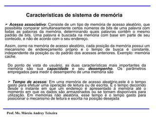 Prof. Ms. Márcio Andrey Teixeira
Características de sistema de memória
➢ Acesso associativo: Consiste de um tipo de memória de acesso aleatório, que
possibilita comparar simultaneamente certos números de bits de uma palavra com
todas as palavras da memória, determinando quais palavras contêm o mesmo
padrão de bits. Uma palavra é buscada na memória com base em parte de seu
conteúdo, e não de acordo com o seu endereço.
Assim, como na memória de acesso aleatório, cada posição da memória possui um
mecanismo de endereçamento próprio e o tempo de busca é constante,
independente da posição ou do padrão dos acessos anteriores. Exemplo: memória
cache.
Do ponto de vista do usuário, as duas características mais importantes da
memória são sua capacidade e seu desempenho. Os parâmetros
empregados para medir o desempenho de uma memória são
➢ Tempo de acesso: Em uma memória de acesso aleatório,este é o tempo
gasto para efetuar uma operação de leitura ou de escrita. Ë o tempo decorrido
desde o instante em que um endereço é apresentado á memória até o
momento em que os dados são armazenados ou se tornam disponíveis para
utilização. Em memórias não aleatória, esse tempo é o tempo gasto para
posicionar o mecanismo de leitura e escrita na posição desejada
 