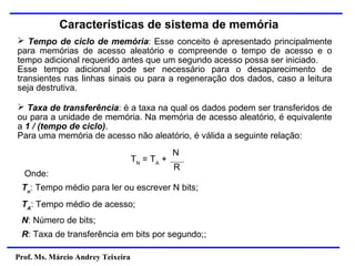 Prof. Ms. Márcio Andrey Teixeira
Características de sistema de memória
➢ Tempo de ciclo de memória: Esse conceito é apresentado principalmente
para memórias de acesso aleatório e compreende o tempo de acesso e o
tempo adicional requerido antes que um segundo acesso possa ser iniciado.
Esse tempo adicional pode ser necessário para o desaparecimento de
transientes nas linhas sinais ou para a regeneração dos dados, caso a leitura
seja destrutiva.
➢ Taxa de transferência: é a taxa na qual os dados podem ser transferidos de
ou para a unidade de memória. Na memória de acesso aleatório, é equivalente
a 1 / (tempo de ciclo).
Para uma memória de acesso não aleatório, é válida a seguinte relação:
TN
= TA
+
N
R
Onde:
Tn
: Tempo médio para ler ou escrever N bits;
TA
: Tempo médio de acesso;
N: Número de bits;
R: Taxa de transferência em bits por segundo;;
 
