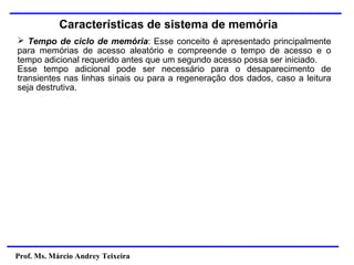 Prof. Ms. Márcio Andrey Teixeira
Características de sistema de memória
➢ Tempo de ciclo de memória: Esse conceito é apresentado principalmente
para memórias de acesso aleatório e compreende o tempo de acesso e o
tempo adicional requerido antes que um segundo acesso possa ser iniciado.
Esse tempo adicional pode ser necessário para o desaparecimento de
transientes nas linhas sinais ou para a regeneração dos dados, caso a leitura
seja destrutiva.
 