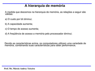 Prof. Ms. Márcio Andrey Teixeira
A hierarquia de memória
A medida que descemos na hierarquia de memória, as relações a seguir são
válidas:
a) O custo por bit diminui;
b) A capacidade aumenta;
c) O tempo de acesso aumenta;
d) A freqüência de acesso a memória pelo processador diminui;
Devido as características acima, os computadores utilizam uma variedade de
memória, combinando suas características para obter performance;
 