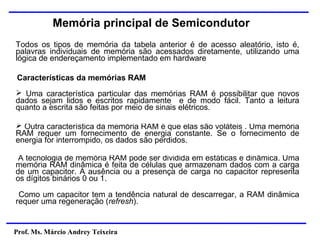 Prof. Ms. Márcio Andrey Teixeira
Memória principal de Semicondutor
Todos os tipos de memória da tabela anterior é de acesso aleatório, isto é,
palavras individuais de memória são acessados diretamente, utilizando uma
lógica de endereçamento implementado em hardware
➢ Uma característica particular das memórias RAM é possibilitar que novos
dados sejam lidos e escritos rapidamente e de modo fácil. Tanto a leitura
quanto a escrita são feitas por meio de sinais elétricos.
Características da memórias RAM
➢ Outra característica da memória RAM é que elas são voláteis . Uma memória
RAM requer um fornecimento de energia constante. Se o fornecimento de
energia for interrompido, os dados são perdidos.
A tecnologia de memória RAM pode ser dividida em estáticas e dinâmica. Uma
memória RAM dinâmica é feita de células que armazenam dados com a carga
de um capacitor. A ausência ou a presença de carga no capacitor representa
os dígitos binários 0 ou 1.
Como um capacitor tem a tendência natural de descarregar, a RAM dinâmica
requer uma regeneração (refresh).
 