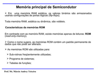 Prof. Ms. Márcio Andrey Teixeira
Memória principal de Semicondutor
➢ Em uma memória RAM estática, os valores binários são armazenados
usando configurações de portas lógicas (flip-flops).
Toda memória RAM, estática ou dinâmica, são voláteis.
Em contraste com as memóris RAM, existe memórias apenas de leituras: ROM
(read-only-memory).
➢ Como o nome sugere, as memórias ROM contém um padrão permanente de
dados que não pode ser alterado.
Características da memórias ROM
➢ As memórias ROM são utilizadas para:
➢ Sub-rotinas freqüentemente utilizadas;
➢ Programa de sistemas;
➢ Tabelas de funções;
 