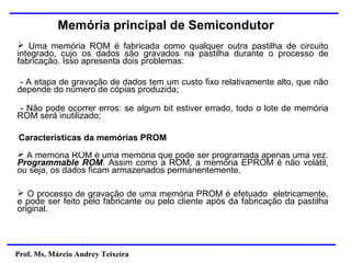 Prof. Ms. Márcio Andrey Teixeira
Memória principal de Semicondutor
➢ Uma memória ROM é fabricada como qualquer outra pastilha de circuito
integrado, cujo os dados são gravados na pastilha durante o processo de
fabricação. Isso apresenta dois problemas:
- A etapa de gravação de dados tem um custo fixo relativamente alto, que não
depende do número de cópias produzida;
- Não pode ocorrer erros: se algum bit estiver errado, todo o lote de memória
ROM será inutilizado;
Características da memórias PROM
➢ A memória ROM é uma memória que pode ser programada apenas uma vez.
Programmable ROM. Assim como a ROM, a memória EPROM é não volátil,
ou seja, os dados ficam armazenados permanentemente.
➢ O processo de gravação de uma memória PROM é efetuado eletricamente,
e pode ser feito pelo fabricante ou pelo cliente após da fabricação da pastilha
original.
 